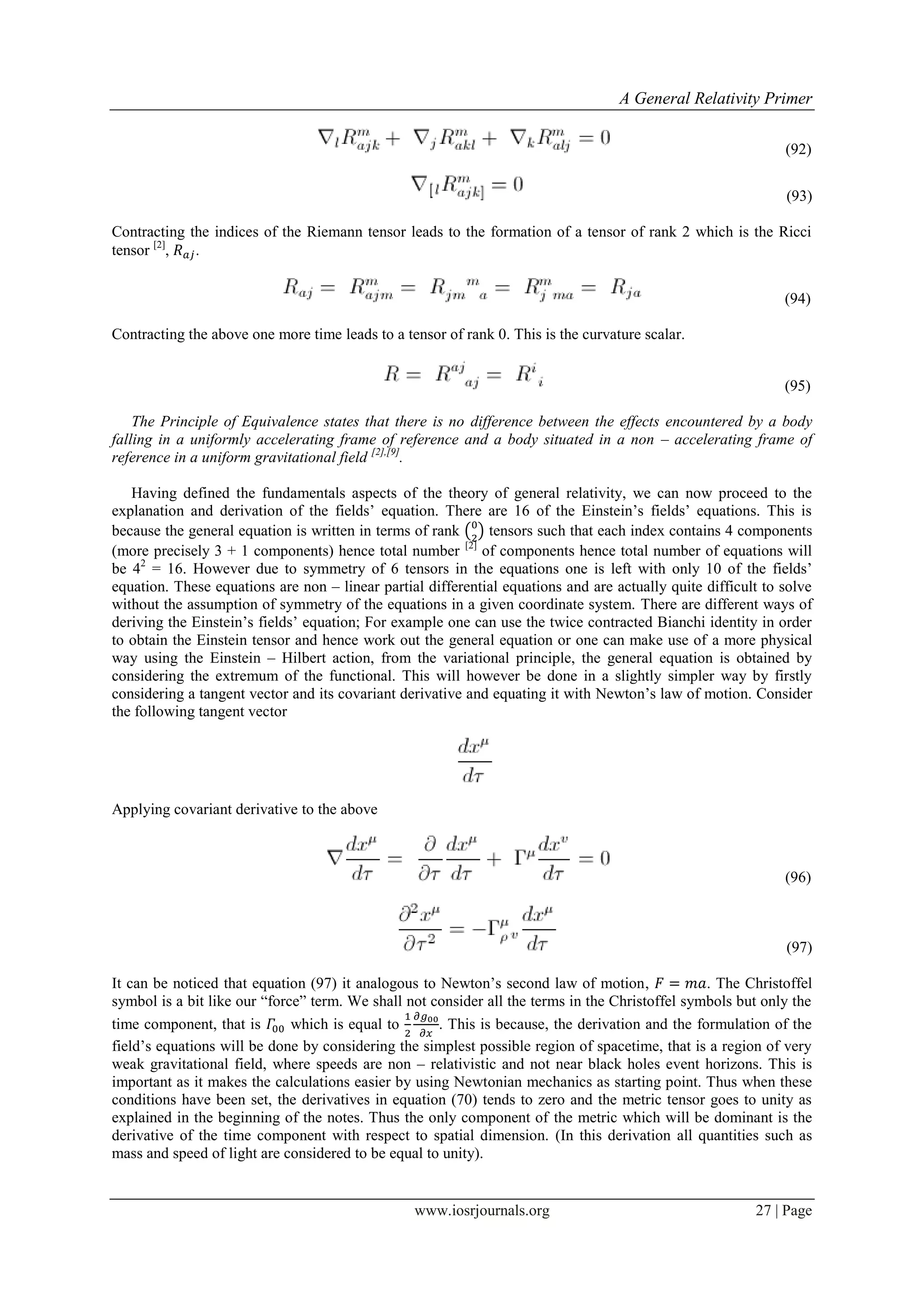 A General Relativity Primer
www.iosrjournals.org 27 | Page
(92)
(93)
Contracting the indices of the Riemann tensor leads to the formation of a tensor of rank 2 which is the Ricci
tensor [2]
, .
(94)
Contracting the above one more time leads to a tensor of rank 0. This is the curvature scalar.
(95)
The Principle of Equivalence states that there is no difference between the effects encountered by a body
falling in a uniformly accelerating frame of reference and a body situated in a non – accelerating frame of
reference in a uniform gravitational field [2],[9]
.
Having defined the fundamentals aspects of the theory of general relativity, we can now proceed to the
explanation and derivation of the fields‟ equation. There are 16 of the Einstein‟s fields‟ equations. This is
because the general equation is written in terms of rank ( ) tensors such that each index contains 4 components
(more precisely 3 + 1 components) hence total number [2]
of components hence total number of equations will
be 42
= 16. However due to symmetry of 6 tensors in the equations one is left with only 10 of the fields‟
equation. These equations are non – linear partial differential equations and are actually quite difficult to solve
without the assumption of symmetry of the equations in a given coordinate system. There are different ways of
deriving the Einstein‟s fields‟ equation; For example one can use the twice contracted Bianchi identity in order
to obtain the Einstein tensor and hence work out the general equation or one can make use of a more physical
way using the Einstein – Hilbert action, from the variational principle, the general equation is obtained by
considering the extremum of the functional. This will however be done in a slightly simpler way by firstly
considering a tangent vector and its covariant derivative and equating it with Newton‟s law of motion. Consider
the following tangent vector
Applying covariant derivative to the above
(96)
(97)
It can be noticed that equation (97) it analogous to Newton‟s second law of motion, . The Christoffel
symbol is a bit like our “force” term. We shall not consider all the terms in the Christoffel symbols but only the
time component, that is which is equal to . This is because, the derivation and the formulation of the
field‟s equations will be done by considering the simplest possible region of spacetime, that is a region of very
weak gravitational field, where speeds are non – relativistic and not near black holes event horizons. This is
important as it makes the calculations easier by using Newtonian mechanics as starting point. Thus when these
conditions have been set, the derivatives in equation (70) tends to zero and the metric tensor goes to unity as
explained in the beginning of the notes. Thus the only component of the metric which will be dominant is the
derivative of the time component with respect to spatial dimension. (In this derivation all quantities such as
mass and speed of light are considered to be equal to unity).
 