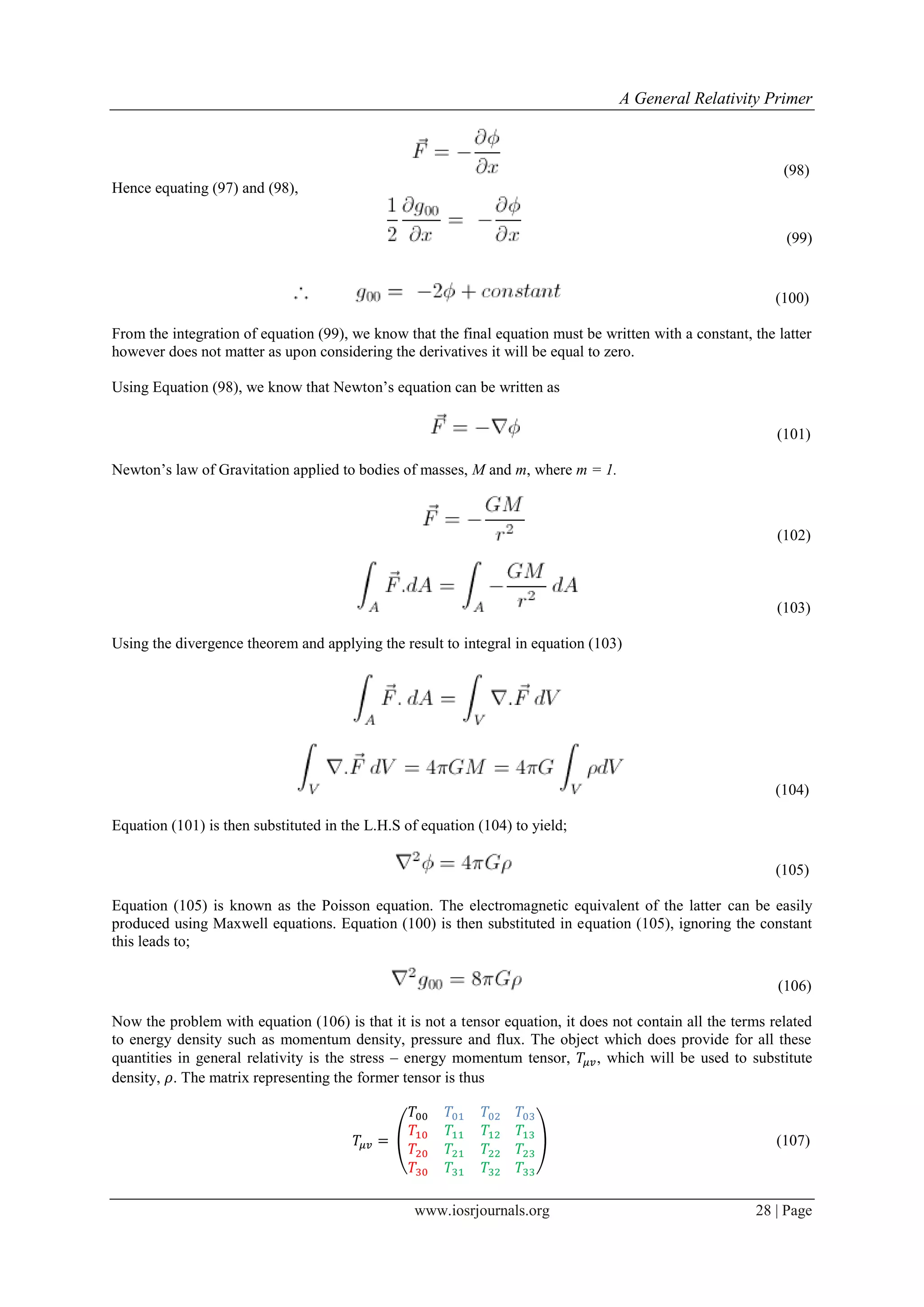 A General Relativity Primer
www.iosrjournals.org 28 | Page
(98)
Hence equating (97) and (98),
(99)
(100)
From the integration of equation (99), we know that the final equation must be written with a constant, the latter
however does not matter as upon considering the derivatives it will be equal to zero.
Using Equation (98), we know that Newton‟s equation can be written as
(101)
Newton‟s law of Gravitation applied to bodies of masses, M and m, where m = 1.
(102)
(103)
Using the divergence theorem and applying the result to integral in equation (103)
(104)
Equation (101) is then substituted in the L.H.S of equation (104) to yield;
(105)
Equation (105) is known as the Poisson equation. The electromagnetic equivalent of the latter can be easily
produced using Maxwell equations. Equation (100) is then substituted in equation (105), ignoring the constant
this leads to;
(106)
Now the problem with equation (106) is that it is not a tensor equation, it does not contain all the terms related
to energy density such as momentum density, pressure and flux. The object which does provide for all these
quantities in general relativity is the stress – energy momentum tensor, , which will be used to substitute
density, . The matrix representing the former tensor is thus
( ) (107)
 