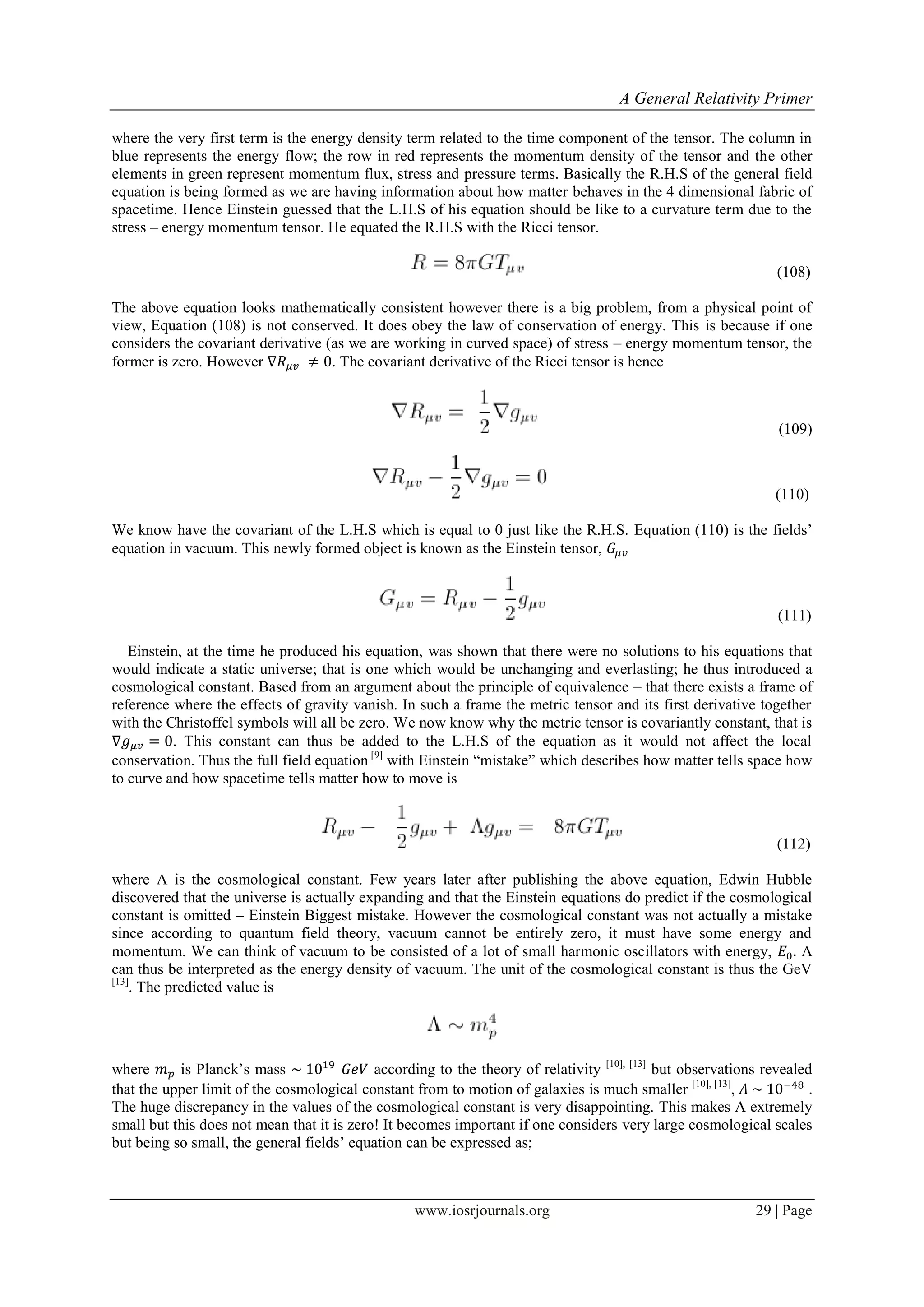 A General Relativity Primer
www.iosrjournals.org 29 | Page
where the very first term is the energy density term related to the time component of the tensor. The column in
blue represents the energy flow; the row in red represents the momentum density of the tensor and the other
elements in green represent momentum flux, stress and pressure terms. Basically the R.H.S of the general field
equation is being formed as we are having information about how matter behaves in the 4 dimensional fabric of
spacetime. Hence Einstein guessed that the L.H.S of his equation should be like to a curvature term due to the
stress – energy momentum tensor. He equated the R.H.S with the Ricci tensor.
(108)
The above equation looks mathematically consistent however there is a big problem, from a physical point of
view, Equation (108) is not conserved. It does obey the law of conservation of energy. This is because if one
considers the covariant derivative (as we are working in curved space) of stress – energy momentum tensor, the
former is zero. However . The covariant derivative of the Ricci tensor is hence
(109)
(110)
We know have the covariant of the L.H.S which is equal to 0 just like the R.H.S. Equation (110) is the fields‟
equation in vacuum. This newly formed object is known as the Einstein tensor,
(111)
Einstein, at the time he produced his equation, was shown that there were no solutions to his equations that
would indicate a static universe; that is one which would be unchanging and everlasting; he thus introduced a
cosmological constant. Based from an argument about the principle of equivalence – that there exists a frame of
reference where the effects of gravity vanish. In such a frame the metric tensor and its first derivative together
with the Christoffel symbols will all be zero. We now know why the metric tensor is covariantly constant, that is
. This constant can thus be added to the L.H.S of the equation as it would not affect the local
conservation. Thus the full field equation [9]
with Einstein “mistake” which describes how matter tells space how
to curve and how spacetime tells matter how to move is
(112)
where Λ is the cosmological constant. Few years later after publishing the above equation, Edwin Hubble
discovered that the universe is actually expanding and that the Einstein equations do predict if the cosmological
constant is omitted – Einstein Biggest mistake. However the cosmological constant was not actually a mistake
since according to quantum field theory, vacuum cannot be entirely zero, it must have some energy and
momentum. We can think of vacuum to be consisted of a lot of small harmonic oscillators with energy, Λ
can thus be interpreted as the energy density of vacuum. The unit of the cosmological constant is thus the GeV
[13]
. The predicted value is
where is Planck‟s mass according to the theory of relativity [10], [13]
but observations revealed
that the upper limit of the cosmological constant from to motion of galaxies is much smaller [10], [13]
, .
The huge discrepancy in the values of the cosmological constant is very disappointing. This makes Λ extremely
small but this does not mean that it is zero! It becomes important if one considers very large cosmological scales
but being so small, the general fields‟ equation can be expressed as;
 