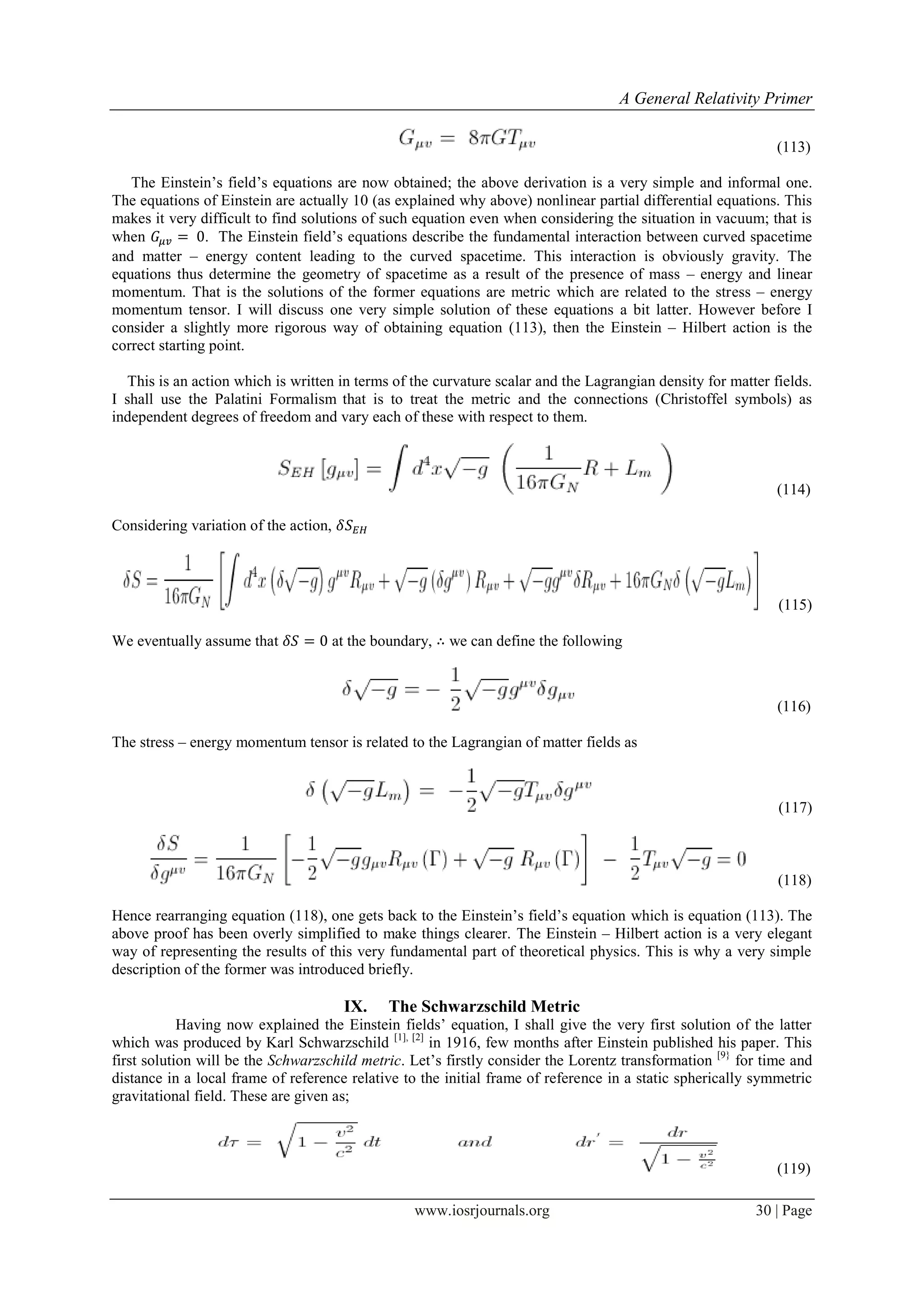 A General Relativity Primer
www.iosrjournals.org 30 | Page
(113)
The Einstein‟s field‟s equations are now obtained; the above derivation is a very simple and informal one.
The equations of Einstein are actually 10 (as explained why above) nonlinear partial differential equations. This
makes it very difficult to find solutions of such equation even when considering the situation in vacuum; that is
when . The Einstein field‟s equations describe the fundamental interaction between curved spacetime
and matter – energy content leading to the curved spacetime. This interaction is obviously gravity. The
equations thus determine the geometry of spacetime as a result of the presence of mass – energy and linear
momentum. That is the solutions of the former equations are metric which are related to the stress – energy
momentum tensor. I will discuss one very simple solution of these equations a bit latter. However before I
consider a slightly more rigorous way of obtaining equation (113), then the Einstein – Hilbert action is the
correct starting point.
This is an action which is written in terms of the curvature scalar and the Lagrangian density for matter fields.
I shall use the Palatini Formalism that is to treat the metric and the connections (Christoffel symbols) as
independent degrees of freedom and vary each of these with respect to them.
(114)
Considering variation of the action,
(115)
We eventually assume that at the boundary, we can define the following
(116)
The stress – energy momentum tensor is related to the Lagrangian of matter fields as
(117)
(118)
Hence rearranging equation (118), one gets back to the Einstein‟s field‟s equation which is equation (113). The
above proof has been overly simplified to make things clearer. The Einstein – Hilbert action is a very elegant
way of representing the results of this very fundamental part of theoretical physics. This is why a very simple
description of the former was introduced briefly.
IX. The Schwarzschild Metric
Having now explained the Einstein fields‟ equation, I shall give the very first solution of the latter
which was produced by Karl Schwarzschild [1], [2]
in 1916, few months after Einstein published his paper. This
first solution will be the Schwarzschild metric. Let‟s firstly consider the Lorentz transformation [9}
for time and
distance in a local frame of reference relative to the initial frame of reference in a static spherically symmetric
gravitational field. These are given as;
(119)
 