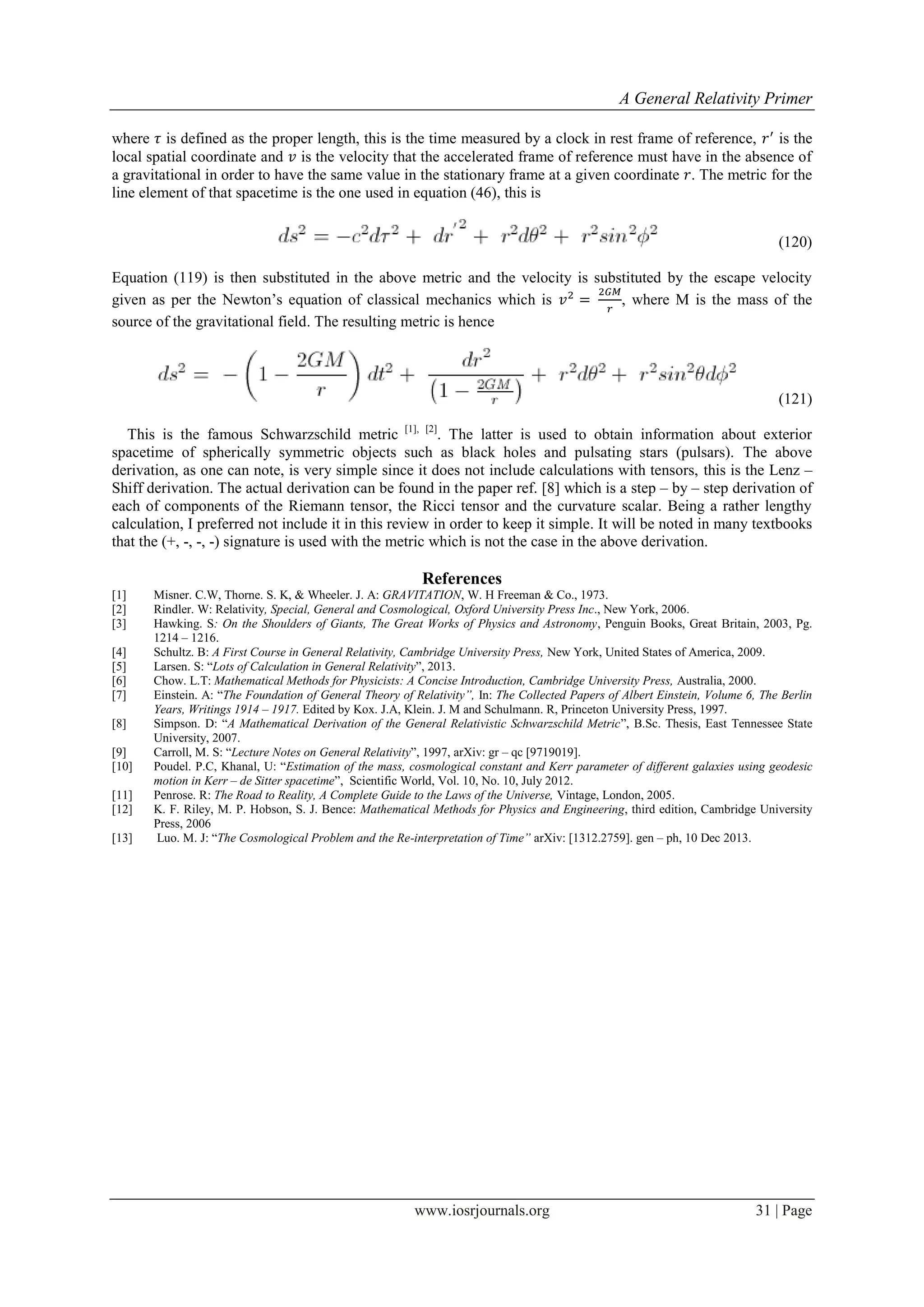 A General Relativity Primer
www.iosrjournals.org 31 | Page
where is defined as the proper length, this is the time measured by a clock in rest frame of reference, is the
local spatial coordinate and is the velocity that the accelerated frame of reference must have in the absence of
a gravitational in order to have the same value in the stationary frame at a given coordinate . The metric for the
line element of that spacetime is the one used in equation (46), this is
(120)
Equation (119) is then substituted in the above metric and the velocity is substituted by the escape velocity
given as per the Newton‟s equation of classical mechanics which is , where M is the mass of the
source of the gravitational field. The resulting metric is hence
(121)
This is the famous Schwarzschild metric [1], [2]
. The latter is used to obtain information about exterior
spacetime of spherically symmetric objects such as black holes and pulsating stars (pulsars). The above
derivation, as one can note, is very simple since it does not include calculations with tensors, this is the Lenz –
Shiff derivation. The actual derivation can be found in the paper ref. [8] which is a step – by – step derivation of
each of components of the Riemann tensor, the Ricci tensor and the curvature scalar. Being a rather lengthy
calculation, I preferred not include it in this review in order to keep it simple. It will be noted in many textbooks
that the (+, -, -, -) signature is used with the metric which is not the case in the above derivation.
References
[1] Misner. C.W, Thorne. S. K, & Wheeler. J. A: GRAVITATION, W. H Freeman & Co., 1973.
[2] Rindler. W: Relativity, Special, General and Cosmological, Oxford University Press Inc., New York, 2006.
[3] Hawking. S: On the Shoulders of Giants, The Great Works of Physics and Astronomy, Penguin Books, Great Britain, 2003, Pg.
1214 – 1216.
[4] Schultz. B: A First Course in General Relativity, Cambridge University Press, New York, United States of America, 2009.
[5] Larsen. S: “Lots of Calculation in General Relativity”, 2013.
[6] Chow. L.T: Mathematical Methods for Physicists: A Concise Introduction, Cambridge University Press, Australia, 2000.
[7] Einstein. A: “The Foundation of General Theory of Relativity”, In: The Collected Papers of Albert Einstein, Volume 6, The Berlin
Years, Writings 1914 – 1917. Edited by Kox. J.A, Klein. J. M and Schulmann. R, Princeton University Press, 1997.
[8] Simpson. D: “A Mathematical Derivation of the General Relativistic Schwarzschild Metric”, B.Sc. Thesis, East Tennessee State
University, 2007.
[9] Carroll, M. S: “Lecture Notes on General Relativity”, 1997, arXiv: gr – qc [9719019].
[10] Poudel. P.C, Khanal, U: “Estimation of the mass, cosmological constant and Kerr parameter of different galaxies using geodesic
motion in Kerr – de Sitter spacetime”, Scientific World, Vol. 10, No. 10, July 2012.
[11] Penrose. R: The Road to Reality, A Complete Guide to the Laws of the Universe, Vintage, London, 2005.
[12] K. F. Riley, M. P. Hobson, S. J. Bence: Mathematical Methods for Physics and Engineering, third edition, Cambridge University
Press, 2006
[13] Luo. M. J: “The Cosmological Problem and the Re-interpretation of Time” arXiv: [1312.2759]. gen – ph, 10 Dec 2013.
 