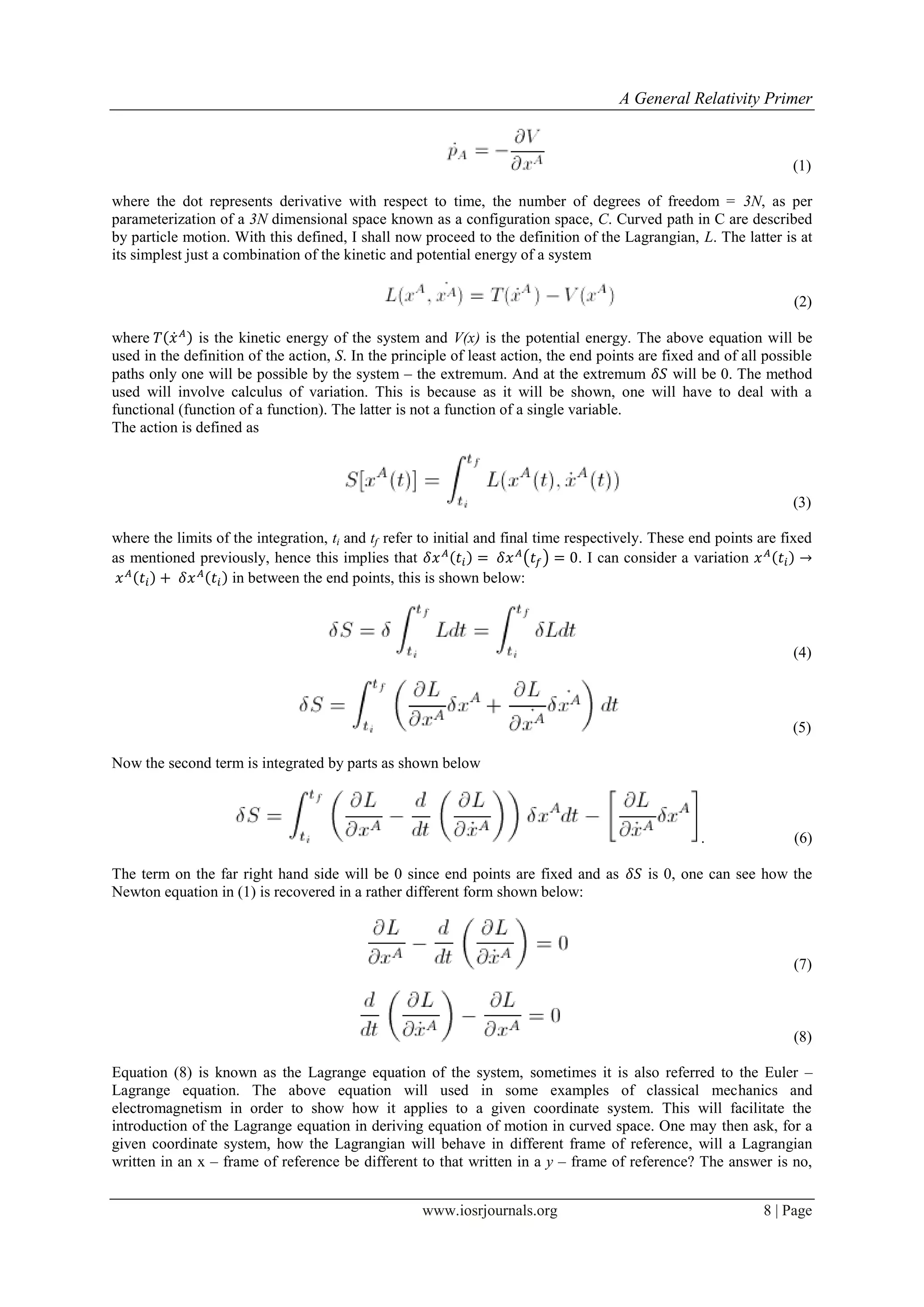 A General Relativity Primer
www.iosrjournals.org 8 | Page
(1)
where the dot represents derivative with respect to time, the number of degrees of freedom = 3N, as per
parameterization of a 3N dimensional space known as a configuration space, C. Curved path in C are described
by particle motion. With this defined, I shall now proceed to the definition of the Lagrangian, L. The latter is at
its simplest just a combination of the kinetic and potential energy of a system
(2)
where ̇ is the kinetic energy of the system and V(x) is the potential energy. The above equation will be
used in the definition of the action, S. In the principle of least action, the end points are fixed and of all possible
paths only one will be possible by the system – the extremum. And at the extremum will be 0. The method
used will involve calculus of variation. This is because as it will be shown, one will have to deal with a
functional (function of a function). The latter is not a function of a single variable.
The action is defined as
(3)
where the limits of the integration, ti and tf refer to initial and final time respectively. These end points are fixed
as mentioned previously, hence this implies that ( ) . I can consider a variation
in between the end points, this is shown below:
(4)
(5)
Now the second term is integrated by parts as shown below
. (6)
The term on the far right hand side will be 0 since end points are fixed and as is 0, one can see how the
Newton equation in (1) is recovered in a rather different form shown below:
(7)
(8)
Equation (8) is known as the Lagrange equation of the system, sometimes it is also referred to the Euler –
Lagrange equation. The above equation will used in some examples of classical mechanics and
electromagnetism in order to show how it applies to a given coordinate system. This will facilitate the
introduction of the Lagrange equation in deriving equation of motion in curved space. One may then ask, for a
given coordinate system, how the Lagrangian will behave in different frame of reference, will a Lagrangian
written in an x – frame of reference be different to that written in a y – frame of reference? The answer is no,
 