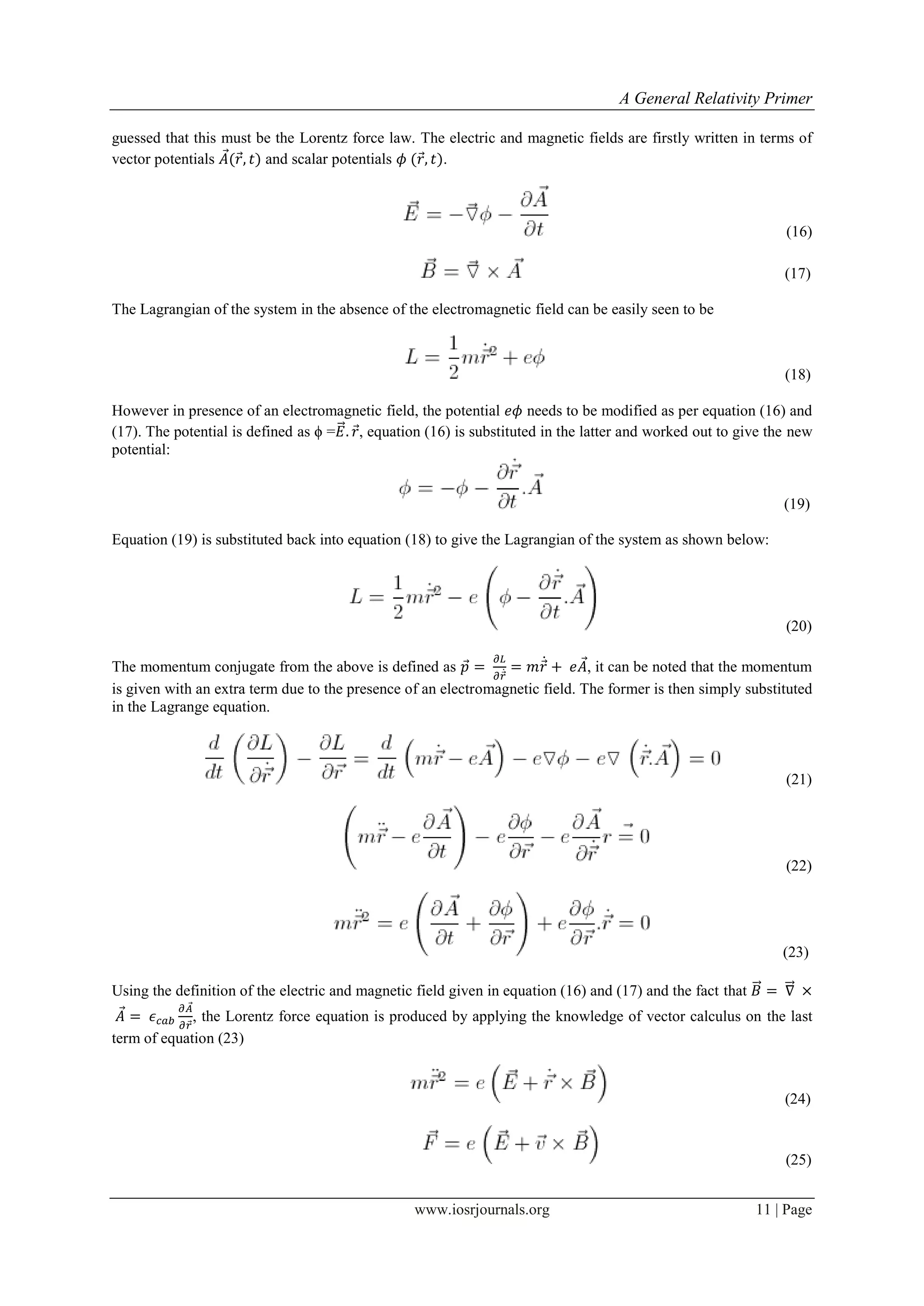 A General Relativity Primer
www.iosrjournals.org 11 | Page
guessed that this must be the Lorentz force law. The electric and magnetic fields are firstly written in terms of
vector potentials ⃗ ⃗ and scalar potentials ⃗ .
(16)
(17)
The Lagrangian of the system in the absence of the electromagnetic field can be easily seen to be
(18)
However in presence of an electromagnetic field, the potential needs to be modified as per equation (16) and
(17). The potential is defined as ϕ =⃗⃗ ⃗, equation (16) is substituted in the latter and worked out to give the new
potential:
(19)
Equation (19) is substituted back into equation (18) to give the Lagrangian of the system as shown below:
(20)
The momentum conjugate from the above is defined as ⃗
⃗̇ ⃗̇ ⃗, it can be noted that the momentum
is given with an extra term due to the presence of an electromagnetic field. The former is then simply substituted
in the Lagrange equation.
(21)
(22)
(23)
Using the definition of the electric and magnetic field given in equation (16) and (17) and the fact that ⃗⃗ ⃗⃗⃗
⃗
⃗
⃗
, the Lorentz force equation is produced by applying the knowledge of vector calculus on the last
term of equation (23)
(24)
(25)
 