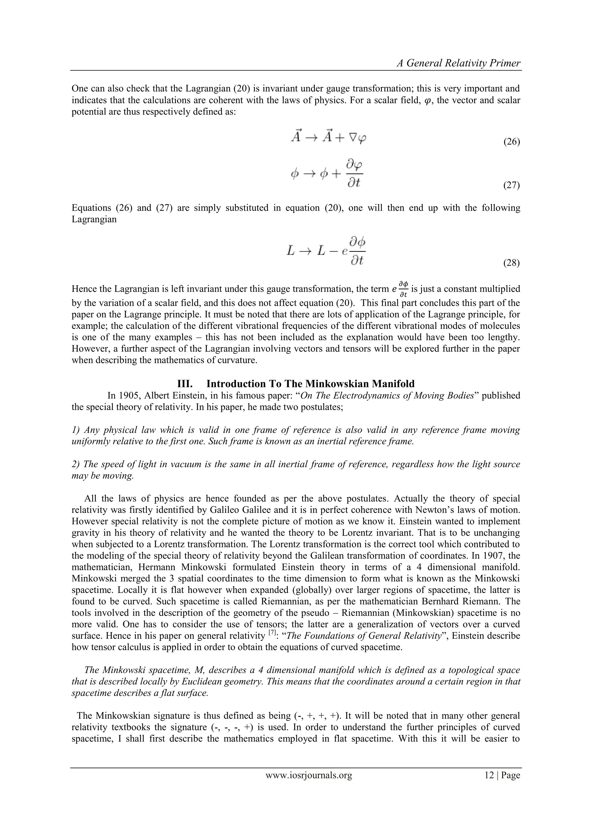 A General Relativity Primer
www.iosrjournals.org 12 | Page
One can also check that the Lagrangian (20) is invariant under gauge transformation; this is very important and
indicates that the calculations are coherent with the laws of physics. For a scalar field, , the vector and scalar
potential are thus respectively defined as:
(26)
(27)
Equations (26) and (27) are simply substituted in equation (20), one will then end up with the following
Lagrangian
(28)
Hence the Lagrangian is left invariant under this gauge transformation, the term is just a constant multiplied
by the variation of a scalar field, and this does not affect equation (20). This final part concludes this part of the
paper on the Lagrange principle. It must be noted that there are lots of application of the Lagrange principle, for
example; the calculation of the different vibrational frequencies of the different vibrational modes of molecules
is one of the many examples – this has not been included as the explanation would have been too lengthy.
However, a further aspect of the Lagrangian involving vectors and tensors will be explored further in the paper
when describing the mathematics of curvature.
III. Introduction To The Minkowskian Manifold
In 1905, Albert Einstein, in his famous paper: “On The Electrodynamics of Moving Bodies” published
the special theory of relativity. In his paper, he made two postulates;
1) Any physical law which is valid in one frame of reference is also valid in any reference frame moving
uniformly relative to the first one. Such frame is known as an inertial reference frame.
2) The speed of light in vacuum is the same in all inertial frame of reference, regardless how the light source
may be moving.
All the laws of physics are hence founded as per the above postulates. Actually the theory of special
relativity was firstly identified by Galileo Galilee and it is in perfect coherence with Newton‟s laws of motion.
However special relativity is not the complete picture of motion as we know it. Einstein wanted to implement
gravity in his theory of relativity and he wanted the theory to be Lorentz invariant. That is to be unchanging
when subjected to a Lorentz transformation. The Lorentz transformation is the correct tool which contributed to
the modeling of the special theory of relativity beyond the Galilean transformation of coordinates. In 1907, the
mathematician, Hermann Minkowski formulated Einstein theory in terms of a 4 dimensional manifold.
Minkowski merged the 3 spatial coordinates to the time dimension to form what is known as the Minkowski
spacetime. Locally it is flat however when expanded (globally) over larger regions of spacetime, the latter is
found to be curved. Such spacetime is called Riemannian, as per the mathematician Bernhard Riemann. The
tools involved in the description of the geometry of the pseudo – Riemannian (Minkowskian) spacetime is no
more valid. One has to consider the use of tensors; the latter are a generalization of vectors over a curved
surface. Hence in his paper on general relativity [7]
: “The Foundations of General Relativity”, Einstein describe
how tensor calculus is applied in order to obtain the equations of curved spacetime.
The Minkowski spacetime, M, describes a 4 dimensional manifold which is defined as a topological space
that is described locally by Euclidean geometry. This means that the coordinates around a certain region in that
spacetime describes a flat surface.
The Minkowskian signature is thus defined as being (-, +, +, +). It will be noted that in many other general
relativity textbooks the signature (-, -, -, +) is used. In order to understand the further principles of curved
spacetime, I shall first describe the mathematics employed in flat spacetime. With this it will be easier to
 