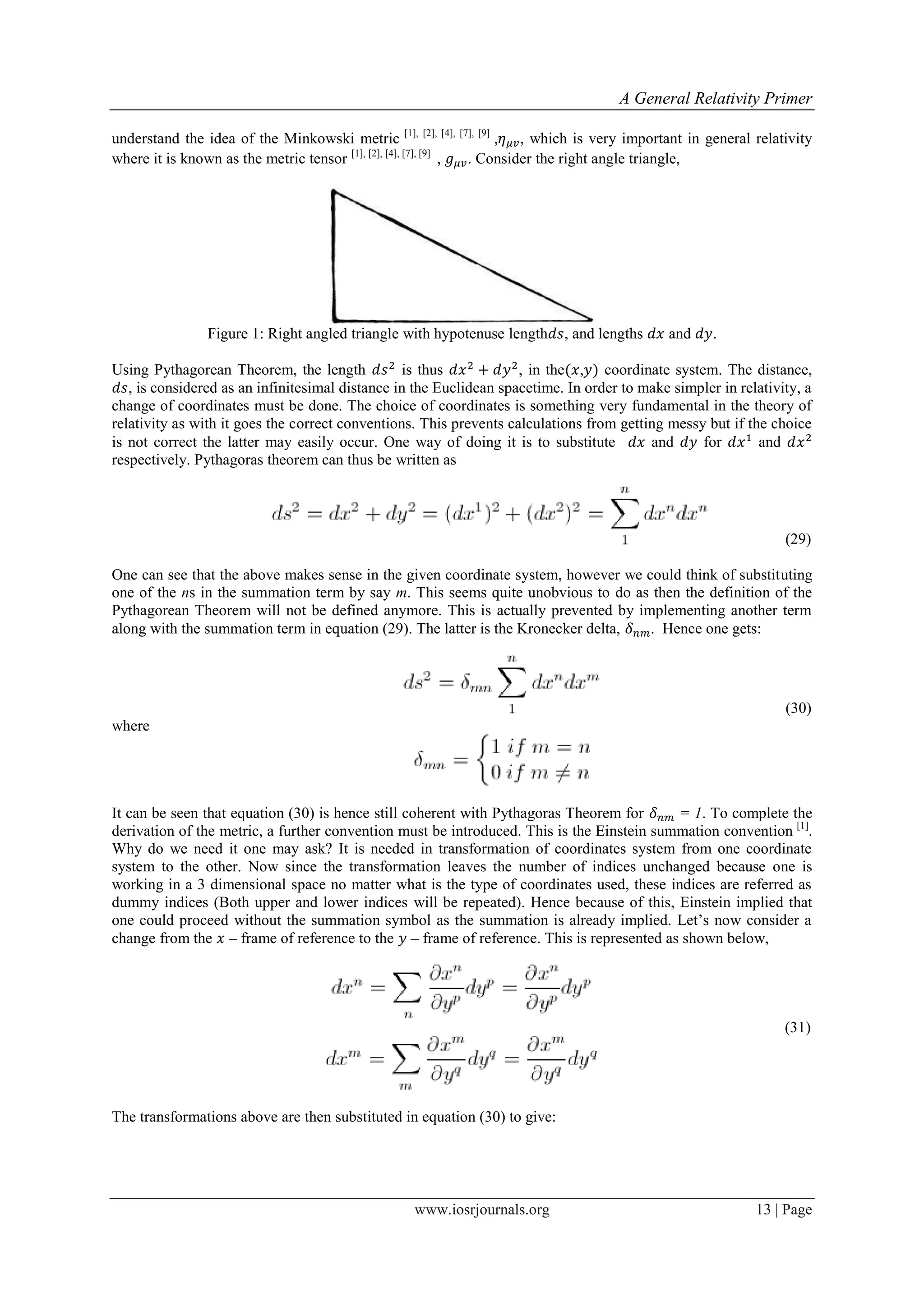 A General Relativity Primer
www.iosrjournals.org 13 | Page
understand the idea of the Minkowski metric [1], [2], [4], [7], [9]
, , which is very important in general relativity
where it is known as the metric tensor [1], [2], [4], [7], [9]
, . Consider the right angle triangle,
Figure 1: Right angled triangle with hypotenuse length , and lengths and .
Using Pythagorean Theorem, the length is thus , in the , coordinate system. The distance,
, is considered as an infinitesimal distance in the Euclidean spacetime. In order to make simpler in relativity, a
change of coordinates must be done. The choice of coordinates is something very fundamental in the theory of
relativity as with it goes the correct conventions. This prevents calculations from getting messy but if the choice
is not correct the latter may easily occur. One way of doing it is to substitute and for and
respectively. Pythagoras theorem can thus be written as
(29)
One can see that the above makes sense in the given coordinate system, however we could think of substituting
one of the ns in the summation term by say m. This seems quite unobvious to do as then the definition of the
Pythagorean Theorem will not be defined anymore. This is actually prevented by implementing another term
along with the summation term in equation (29). The latter is the Kronecker delta, . Hence one gets:
(30)
where
It can be seen that equation (30) is hence still coherent with Pythagoras Theorem for = 1. To complete the
derivation of the metric, a further convention must be introduced. This is the Einstein summation convention [1]
.
Why do we need it one may ask? It is needed in transformation of coordinates system from one coordinate
system to the other. Now since the transformation leaves the number of indices unchanged because one is
working in a 3 dimensional space no matter what is the type of coordinates used, these indices are referred as
dummy indices (Both upper and lower indices will be repeated). Hence because of this, Einstein implied that
one could proceed without the summation symbol as the summation is already implied. Let‟s now consider a
change from the – frame of reference to the – frame of reference. This is represented as shown below,
(31)
The transformations above are then substituted in equation (30) to give:
 
