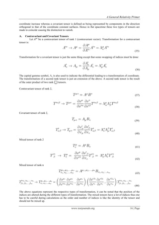 A General Relativity Primer
www.iosrjournals.org 16 | Page
coordinate increase whereas a covariant tensor is defined as being represented by components in the direction
orthogonal to that of the coordinate constant surfaces. Hence in flat spacetime these two types of tensors are
made to coincide causing the distinction to vanish.
A. Contravariant and Covariant Tensors
Let be a contravariant tensor of rank 1 (contravariant vector). Transformation for a contravariant
tensor is:
(35)
Transformation for a covariant tensor is just the same thing except that some swapping of indices must be done:
(36)
The capital gamma symbol, Λ, is also used to indicate the differential leading to a transformation of coordinate.
The transformation of a second rank tensor is just an extension of the above. A second rank tensor is the result
of the outer product of two rank ( ) tensors.
Contravariant tensor of rank 2,
(37)
(38)
Covariant tensor of rank 2,
(39)
(40)
Mixed tensor of rank 2
(41)
(42)
Mixed tensor of rank n
(43)
(44)
The above equations represent the respective types of transformation, it can be noted that the position of the
indices are altered during the different types of transformation. The mixed tensors have a lot of indices thus one
has to be careful during calculations as the order and number of indices is like the identity of the tensor and
should not be mixed up.
 