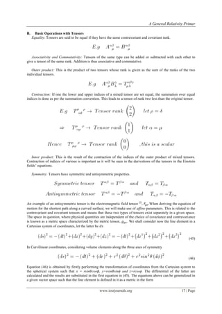 A General Relativity Primer
www.iosrjournals.org 17 | Page
B. Basic Operations with Tensors
Equality: Tensors are said to be equal if they have the same contravariant and covariant rank.
Associativity and Commutativity: Tensors of the same type can be added or subtracted with each other to
give a tensor of the same rank. Addition is thus associative and commutative.
Outer product: This is the product of two tensors whose rank is given as the sum of the ranks of the two
individual tensors.
Contraction: If one the lower and upper indices of a mixed tensor are set equal, the summation over equal
indices is done as per the summation convention. This leads to a tensor of rank two less than the original tensor.
Inner product: This is the result of the contraction of the indices of the outer product of mixed tensors.
Contraction of indices of various is important as it will be seen in the derivations of the tensors in the Einstein
fields‟ equations.
Symmetry: Tensors have symmetric and antisymmetric properties.
An example of an antisymmetric tensor is the electromagnetic field tensor [2]
, .When deriving the equation of
motion for the shortest path along a curved surface; we will make use of affine parameters. This is related to the
contravariant and covariant tensors and means that these two types of tensors exist separately in a given space.
The space in question, where physical quantities are independent of the choice of covariance and contravariance
is known as a metric space characterized by the metric tensor, . We shall consider now the line element in a
Cartesian system of coordinates, let the latter be
(45)
In Curvilinear coordinates, considering volume elements along the three axes of symmetry
(46)
Equation (46) is obtained by firstly performing the transformation of coordinates from the Cartesian system to
the spherical system such that x = rsin cos , y=rsin sinϕ and z=rcosϕ. The differential of the latter are
calculated and the results are substituted in the first equation in (45). The equations above can be generalized in
a given vector space such that the line element is defined in it as a metric in the form
 