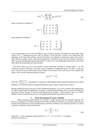 A General Relativity Primer
www.iosrjournals.org 18 | Page
(47)
Hence in Cartesian coordinates [9]
,
and in spherical coordinates [9]
It can be noted that one can work with different types of metrics and that it all implies the same thing. These
metrics are 3 + 1 dimensional metrics. One can choose to work with only a metric in two dimensions only
depending on the type of the problem. However the choice of coordinates is important in order not to create a
mess. One very common metric is the Schwarzschild metric; the latter was the very first solution of Einstein‟s
fields‟ equations produced by Karl Schwarzschild [2]
in 1916. It is a very fundamental object in the study of the
static spacetime around spherical celestial bodies.
The metric tensor, has an inverse, .In some manuscript, including A. Einstein paper [7]
on „The
Foundation of General Relativity’, the metric tensor is referred as a fundamental tensor. The latter is a rank two
tensor. The metric tensor and the tensor are related via the inverse of the metric tensor in the equation (48)
shown. This is another important property of tensors
(48)
where = { , this property is important in understanding and deriving the formulae for the volume
elements dV. It must be noted from equation (48) that is also a tensor, a mixed tensor of rank 2.
Having introducing tensors and some of their fundamental properties, we can now extend to their applications.
We shall consider firstly the applications of tensors in classical electrodynamics that is to rewrite the Maxwell
Equations in tensor notation. It must be noted that the speed of light, c, will be equal to unity as it will be
defined in terms of geometrized units, this will simplify the procedures that needs to be covered.
V. Maxwell Equations In Tensor Notation
Before entering in greater details, let‟s consider a simple example with the continuity equation. The
latter is a consequence of the Maxwell equations and since the Maxwell equations are symmetric that is they are
invariant when subjected to a gauge transformation in all frame of reference, the continuity equation [2]
as well is
symmetric. It indicates a thus a conservation.
(49)
Using the 4 – vector components and the fact that , equation
(49) can be rewritten as
 