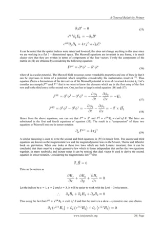A General Relativity Primer
www.iosrjournals.org 20 | Page
(55)
It can be noted that the spatial indices were raised and lowered; this does not change anything in this case since
we are working in a flat 3 – dimensional space. The Maxwell equations are invariant in any frame, it is much
clearer now that they are written in terms of components of the four vectors. Firstly the components of the
matrix in (54) are obtained by considering the following equation:
(56)
where is a scalar potential. The Maxwell field possesses some remarkable properties and one of these is that it
can be expresses in terms of a potential which simplifies considerably the mathematics involved [2]
. Thus
equation (56) is a formulation of the derivatives of the Maxwell potential in term of covariant 4-vector ϕμ. Let‟s
consider an example, that is we want to know the elements which are in the first entry of the first
row and in the third entry in the second row. One just has to keep in mind equation (16) and (17).
(57)
(58)
Hence from the above equations, one can see that and . The latter are
substituted in the first and fourth equations of equation (55). The result is a “compression” of these two
equations of Maxwell into one in tensor notation
(59)
A similar reasoning is used to write the second and third equations in (55) in tensor form. The second and third
equations are known as the magnetostatic law and the magnetodynamic laws in the Misner, Thorne and Wheeler
book on gravitation. When one looks at these two laws which are both Lorentz invariant, thus it can be
concluded that there must be a single geometric law which is frame independent that unifies the two equations
together. In many textbooks and lecture notes it can be noticed that dual vector is used to derive the second
equation in tensor notation. Considering the magnetostatic law [1]
first
This can be written as
Let the indices be . It will be easier to work with the Levi – Cevita tensor.
Thus using the fact that and that the matrix is a skew – symmetric one, one obtains
 