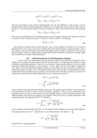 A General Relativity Primer
www.iosrjournals.org 21 | Page
The exact same thing is done with the magnetodynamic law; the only difference is that one get a curl, by
keeping equation (56) in mind the appropriate component can be easily found. Also the choice indices may not
be only (1, 2, 3) as for the above proof. It can be for example (0, 2, and 3). One will then end up with something
like;
Thus it can be concluded that the final unifying equation in tensor notation of equation two and three in (55) can
be written as: [This is actually an exercise [1]
(Exercise 3.7 Pg. 81 in MTW – Gravitation)]
(60)
This last part is actually about covariant derivative, here we have applied in flat space but if we need to
generalize this to curve space, one just has to replace the which indicates covariant derivative. This is
how calculus is done on curved space; one cannot simply apply ordinary calculus. Actually this will be the next
part of the paper, I shall try to apply ordinary calculus and it will be noticed that a correction is actually needed
which will lead us to consider covariant derivatives.
VII. A Brief Introduction To The Riemannian Topology
In this section, the mathematical tools and principle related to the curvature of spacetime will be
explored. In a flat space, the shortest distance between any two points is a straight line whose distance is easily
calculated using Euclidean geometry. However in a curved space, things are quite different, this can be noticed
by drawing a right angle triangle on a curved surface – say on a globe. The sum of the angles is bigger than
1800
. Thus one can conclude that Euclidean geometry no more holds and that some kind of correction or
modification needs to be made. This is what general relativity does. One need then to understand how to figure
out the shortest distance between any two points on curved surface first. Such object is known as a geodesic. As
introduced in equation (30), the infinitesimal distance over a curved space is given as [6]
(61)
where P and Q are the initial and final conditions respectively. The geodesic may be defined as the extremum of
the length functional which is written in terms of an affine parameter, λ. This is why an introduction to the
Lagrange equation was given as one will have to use the Lagrange equation in order to find the extremum of the
length functional. This will be the equation of the geodesic. This can be seen as a further application of the
Lagrange equation. The length functional [6], [9]
is defined as
(62)
At the extremum of the functional in (62), . The initial and final conditions are 0 as previously implied in
the Lagrange principle. Also ̇ and since λ is an affine parameter , this implies .
(63)
Using the Euler - Lagrange equation,
 