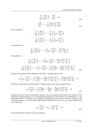 A General Relativity Primer
www.iosrjournals.org 22 | Page
(64)
(65)
Now considering,
As per product rule,
Using chain rule,
(66)
Equation (65) and (66) are then substituted in the Euler – Lagrange equation (64),
Both sides of the equation can be divided by -1.Simplifying the terms reduces equation (66) to,
(67)
Equation (67) is thus known as the geodesic equation. This is the equation which describes the motion of a test
particle on an affine geodesic; it is a very fundamental equation as it will introduce us to something new – The
Christoffel symbol [1]
. The latter is very important in defining the various tensors related to curvature of the
Riemannian spacetime. The Christoffel symbol related to equation (67) is given as, . Hence equation (67)
can be written as,
(68)
where the Christoffel symbol in this case is defined as
 