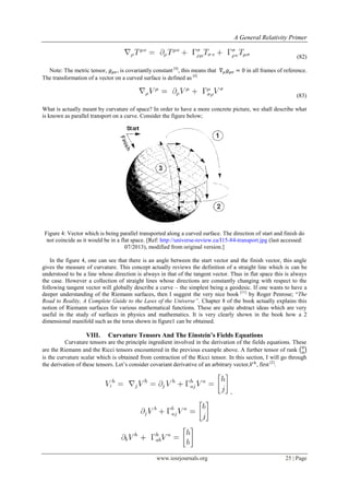 A General Relativity Primer
www.iosrjournals.org 25 | Page
(82)
Note: The metric tensor, , is covariantly constant [4]
, this means that in all frames of reference.
The transformation of a vector on a curved surface is defined as [4]
(83)
What is actually meant by curvature of space? In order to have a more concrete picture, we shall describe what
is known as parallel transport on a curve. Consider the figure below;
Figure 4: Vector which is being parallel transported along a curved surface. The direction of start and finish do
not coincide as it would be in a flat space. [Ref: http://universe-review.ca/I15-84-transport.jpg (last accessed:
07/2013), modified from original version.]
In the figure 4, one can see that there is an angle between the start vector and the finish vector, this angle
gives the measure of curvature. This concept actually reviews the definition of a straight line which is can be
understood to be a line whose direction is always in that of the tangent vector. Thus in flat space this is always
the case. However a collection of straight lines whose directions are constantly changing with respect to the
following tangent vector will globally describe a curve – the simplest being a geodesic. If one wants to have a
deeper understanding of the Riemann surfaces, then I suggest the very nice book [11]
by Roger Penrose; “The
Road to Reality, A Complete Guide to the Laws of the Universe”. Chapter 8 of the book actually explains this
notion of Riemann surfaces for various mathematical functions. These are quite abstract ideas which are very
useful in the study of surfaces in physics and mathematics. It is very clearly shown in the book how a 2
dimensional manifold such as the torus shown in figure1 can be obtained.
VIII. Curvature Tensors And The Einstein’s Fields Equations
Curvature tensors are the principle ingredient involved in the derivation of the fields equations. These
are the Riemann and the Ricci tensors encountered in the previous example above. A further tensor of rank ( )
is the curvature scalar which is obtained from contraction of the Ricci tensor. In this section, I will go through
the derivation of these tensors. Let‟s consider covariant derivative of an arbitrary vector, , first [2]
.
,
 