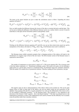 A General Relativity Primer
www.iosrjournals.org 26 | Page
(84)
The terms in the square brackets are just to make the calculations easier to follow. Expanding the above
equation will lead to
(85)
Now we shall consider the difference between the inverse of the above covariant derivative and the latter. This
can be seen as finding the difference of the difference between vectors on a surface which is curved. It must be
noted that in a flat space all the Christoffel symbols would globally vanish.
(86)
(87)
Working out the difference between equations (87) and (85), one can see that certain terms cancel out and by
manipulation of the indices, this leads to - , where is the Riemann tensor and it is defined as
(88)
The Riemann tensor exhibit symmetric property that is changing position of the indices will leads to the
introduction of a negative sign in front of the new tensor. The full covariant version of the Riemann tensor is
expressed as shown below
(89)
The number of components at a given point is equal to as per equation (89). This is because each
of the four indices represents a 4 – dimensional coordinate system. This seems to be quite a lot for defining a
single point on a curved space, however as mentioned above, the Riemann tensor has symmetric properties.
Thus the number 256 contains lots of symmetrical solutions. Therefore reading off from symmetries, one gets
(90)
(91)
The negative signs are due to odd permutations of the indices which can be worked out. This can be quite
tedious; hence in order to keep track of the indices, one can use indices which are not consecutive in the
alphabet. From equation (88) and (91), it can be noted that if we work out the differentials of the terms in (91),
we can establish a differential symmetry [2]
of the Riemann tensor. This symmetry is very important in the
derivation of the Einstein‟s fields‟ equation – this is the Bianchi identity [2]
. The latter was already known to the
mathematical community as many of the mathematical tools used by Einstein but the difficulty was to actually
create the problem rather than to produce solutions.
Applying covariant derivative to equation (91),
 