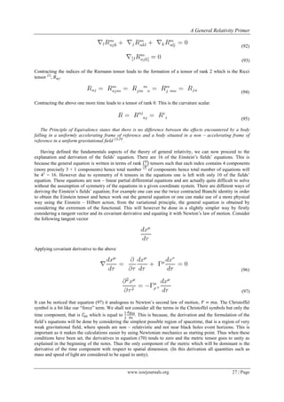 A General Relativity Primer
www.iosrjournals.org 27 | Page
(92)
(93)
Contracting the indices of the Riemann tensor leads to the formation of a tensor of rank 2 which is the Ricci
tensor [2]
, .
(94)
Contracting the above one more time leads to a tensor of rank 0. This is the curvature scalar.
(95)
The Principle of Equivalence states that there is no difference between the effects encountered by a body
falling in a uniformly accelerating frame of reference and a body situated in a non – accelerating frame of
reference in a uniform gravitational field [2],[9]
.
Having defined the fundamentals aspects of the theory of general relativity, we can now proceed to the
explanation and derivation of the fields‟ equation. There are 16 of the Einstein‟s fields‟ equations. This is
because the general equation is written in terms of rank ( ) tensors such that each index contains 4 components
(more precisely 3 + 1 components) hence total number [2]
of components hence total number of equations will
be 42
= 16. However due to symmetry of 6 tensors in the equations one is left with only 10 of the fields‟
equation. These equations are non – linear partial differential equations and are actually quite difficult to solve
without the assumption of symmetry of the equations in a given coordinate system. There are different ways of
deriving the Einstein‟s fields‟ equation; For example one can use the twice contracted Bianchi identity in order
to obtain the Einstein tensor and hence work out the general equation or one can make use of a more physical
way using the Einstein – Hilbert action, from the variational principle, the general equation is obtained by
considering the extremum of the functional. This will however be done in a slightly simpler way by firstly
considering a tangent vector and its covariant derivative and equating it with Newton‟s law of motion. Consider
the following tangent vector
Applying covariant derivative to the above
(96)
(97)
It can be noticed that equation (97) it analogous to Newton‟s second law of motion, . The Christoffel
symbol is a bit like our “force” term. We shall not consider all the terms in the Christoffel symbols but only the
time component, that is which is equal to . This is because, the derivation and the formulation of the
field‟s equations will be done by considering the simplest possible region of spacetime, that is a region of very
weak gravitational field, where speeds are non – relativistic and not near black holes event horizons. This is
important as it makes the calculations easier by using Newtonian mechanics as starting point. Thus when these
conditions have been set, the derivatives in equation (70) tends to zero and the metric tensor goes to unity as
explained in the beginning of the notes. Thus the only component of the metric which will be dominant is the
derivative of the time component with respect to spatial dimension. (In this derivation all quantities such as
mass and speed of light are considered to be equal to unity).
 