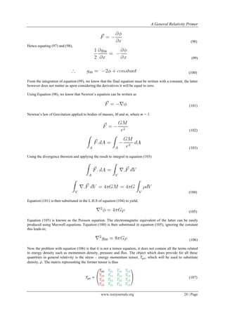 A General Relativity Primer
www.iosrjournals.org 28 | Page
(98)
Hence equating (97) and (98),
(99)
(100)
From the integration of equation (99), we know that the final equation must be written with a constant, the latter
however does not matter as upon considering the derivatives it will be equal to zero.
Using Equation (98), we know that Newton‟s equation can be written as
(101)
Newton‟s law of Gravitation applied to bodies of masses, M and m, where m = 1.
(102)
(103)
Using the divergence theorem and applying the result to integral in equation (103)
(104)
Equation (101) is then substituted in the L.H.S of equation (104) to yield;
(105)
Equation (105) is known as the Poisson equation. The electromagnetic equivalent of the latter can be easily
produced using Maxwell equations. Equation (100) is then substituted in equation (105), ignoring the constant
this leads to;
(106)
Now the problem with equation (106) is that it is not a tensor equation, it does not contain all the terms related
to energy density such as momentum density, pressure and flux. The object which does provide for all these
quantities in general relativity is the stress – energy momentum tensor, , which will be used to substitute
density, . The matrix representing the former tensor is thus
( ) (107)
 