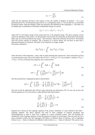 A General Relativity Primer
www.iosrjournals.org 8 | Page
(1)
where the dot represents derivative with respect to time, the number of degrees of freedom = 3N, as per
parameterization of a 3N dimensional space known as a configuration space, C. Curved path in C are described
by particle motion. With this defined, I shall now proceed to the definition of the Lagrangian, L. The latter is at
its simplest just a combination of the kinetic and potential energy of a system
(2)
where ̇ is the kinetic energy of the system and V(x) is the potential energy. The above equation will be
used in the definition of the action, S. In the principle of least action, the end points are fixed and of all possible
paths only one will be possible by the system – the extremum. And at the extremum will be 0. The method
used will involve calculus of variation. This is because as it will be shown, one will have to deal with a
functional (function of a function). The latter is not a function of a single variable.
The action is defined as
(3)
where the limits of the integration, ti and tf refer to initial and final time respectively. These end points are fixed
as mentioned previously, hence this implies that ( ) . I can consider a variation
in between the end points, this is shown below:
(4)
(5)
Now the second term is integrated by parts as shown below
. (6)
The term on the far right hand side will be 0 since end points are fixed and as is 0, one can see how the
Newton equation in (1) is recovered in a rather different form shown below:
(7)
(8)
Equation (8) is known as the Lagrange equation of the system, sometimes it is also referred to the Euler –
Lagrange equation. The above equation will used in some examples of classical mechanics and
electromagnetism in order to show how it applies to a given coordinate system. This will facilitate the
introduction of the Lagrange equation in deriving equation of motion in curved space. One may then ask, for a
given coordinate system, how the Lagrangian will behave in different frame of reference, will a Lagrangian
written in an x – frame of reference be different to that written in a y – frame of reference? The answer is no,
 