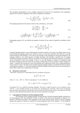 A General Relativity Primer
www.iosrjournals.org 10 | Page
The coordinate transformation is now complete, equation (9.4) and (9.5) are substituted in the Lagrangian,
equation (9) to yield the Lagrangian of the system in hyperbolic coordinates
(10)
The Lagrange equation for the system in terms of new coordinate, , now reads:
(11)
(12)
Rearranging equation (12), one obtains the equation of motion for the system in hyperbolic coordinates which
reads:
(13)
Using the Lagrange equation, one can find equation of motion a particle in any type of coordinate system. It can
be noted that the Lagrange equation was written in terms of μ, the same could have been done for λ and the
results would have been identical – this is due to the symmetry of the Lagrangian as previously mentioned. The
Lagrange method is very useful because of another advantage. This provides a possible way of avoiding
calculations including constraints which are inevitable if one is dealing with Newtonian mechanics. Constraints
can be considered as forces (for example: if one is to write the equation of motion of a pendulum using
Newtonian mechanics, then the forces must be firstly resolved then it will be possible to derive equation of
motion – sometimes this can become a mess when dealing with complicated systems such as double pendulums)
such as tension in ropes. The latter can be omitted using the Lagrange equation. Constraints like this are known
as Holonomic constraints. A very brief introduction about the subject is given below however since the latter is
rather subtle I prefer not to expand much on the topic.
B. Holonomic Constraints*
Holonomic constraints are relationships between coordinates of the form:
(14)
where . The new Lagrangian, L’ is now defined as:
(15)
In equation (15), is called the Lagrange multiplier. The latter is simply treated as a new coordinate system
with 3N – n new variables because we are known not considering the constraints. This section of Lagrange
principle deals with symmetries and Noether’s theorem and described isotropy of space. The equations involved
make use of the Hamiltonian formalism which has not been explained in this paper.
C. Lagrangian for Particles in an Electromagnetic Field
This final part of the Lagrange principle will describe how the latter formalism applies to particles in
an electromagnetic field. The procedure involved is similar to that used in the description of behavior of a
particle in Newtonian mechanics. The Lagrangian of the system must be firstly written. Using the Lagrange
equation the equation of motion of a particle in an electromagnetic field will be obtained – It can already be
 