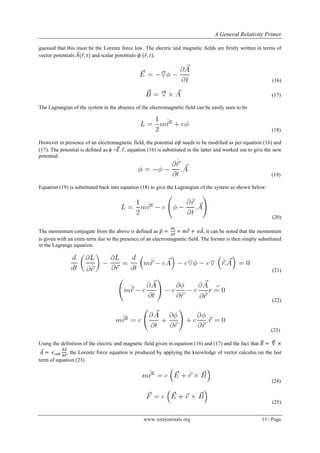 A General Relativity Primer
www.iosrjournals.org 11 | Page
guessed that this must be the Lorentz force law. The electric and magnetic fields are firstly written in terms of
vector potentials ⃗ ⃗ and scalar potentials ⃗ .
(16)
(17)
The Lagrangian of the system in the absence of the electromagnetic field can be easily seen to be
(18)
However in presence of an electromagnetic field, the potential needs to be modified as per equation (16) and
(17). The potential is defined as ϕ =⃗⃗ ⃗, equation (16) is substituted in the latter and worked out to give the new
potential:
(19)
Equation (19) is substituted back into equation (18) to give the Lagrangian of the system as shown below:
(20)
The momentum conjugate from the above is defined as ⃗
⃗̇ ⃗̇ ⃗, it can be noted that the momentum
is given with an extra term due to the presence of an electromagnetic field. The former is then simply substituted
in the Lagrange equation.
(21)
(22)
(23)
Using the definition of the electric and magnetic field given in equation (16) and (17) and the fact that ⃗⃗ ⃗⃗⃗
⃗
⃗
⃗
, the Lorentz force equation is produced by applying the knowledge of vector calculus on the last
term of equation (23)
(24)
(25)
 