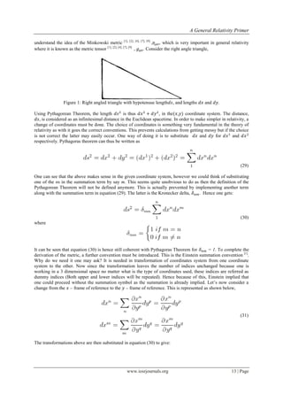 A General Relativity Primer
www.iosrjournals.org 13 | Page
understand the idea of the Minkowski metric [1], [2], [4], [7], [9]
, , which is very important in general relativity
where it is known as the metric tensor [1], [2], [4], [7], [9]
, . Consider the right angle triangle,
Figure 1: Right angled triangle with hypotenuse length , and lengths and .
Using Pythagorean Theorem, the length is thus , in the , coordinate system. The distance,
, is considered as an infinitesimal distance in the Euclidean spacetime. In order to make simpler in relativity, a
change of coordinates must be done. The choice of coordinates is something very fundamental in the theory of
relativity as with it goes the correct conventions. This prevents calculations from getting messy but if the choice
is not correct the latter may easily occur. One way of doing it is to substitute and for and
respectively. Pythagoras theorem can thus be written as
(29)
One can see that the above makes sense in the given coordinate system, however we could think of substituting
one of the ns in the summation term by say m. This seems quite unobvious to do as then the definition of the
Pythagorean Theorem will not be defined anymore. This is actually prevented by implementing another term
along with the summation term in equation (29). The latter is the Kronecker delta, . Hence one gets:
(30)
where
It can be seen that equation (30) is hence still coherent with Pythagoras Theorem for = 1. To complete the
derivation of the metric, a further convention must be introduced. This is the Einstein summation convention [1]
.
Why do we need it one may ask? It is needed in transformation of coordinates system from one coordinate
system to the other. Now since the transformation leaves the number of indices unchanged because one is
working in a 3 dimensional space no matter what is the type of coordinates used, these indices are referred as
dummy indices (Both upper and lower indices will be repeated). Hence because of this, Einstein implied that
one could proceed without the summation symbol as the summation is already implied. Let‟s now consider a
change from the – frame of reference to the – frame of reference. This is represented as shown below,
(31)
The transformations above are then substituted in equation (30) to give:
 
