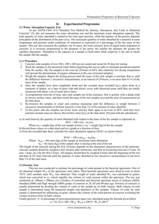 Permeation Properties of Bacterial Concrete

                                   II.     Experimental Programme
2.1 Water Absorption Capacity Test
         As per ASTM C642 (13) “Standard Test Method for Density, Absorption, and Voids in Hardened
Concrete” [5], this test measures the water absorption rate and the maximum water absorption capacity. The
total quantity of water absorbed is related to the total open porosity, while the kinetics of the process depends
principally on the distribution of the pore sizes. The maximum quantity of water absorbed by a material at room
temperature and pressure under conditions of saturation is expressed as a percentage of the dry mass of the
sample. This test also measures the capillary rise of water, the most common form of liquid water migration in
concrete. It is inversely proportional to the diameter of the pores; the smaller the diameter the greater the
capillary absorption. Absorption is the capacity of a sample to hold water while sorptivity is the rate at which
the sample fills the sample.

2.1.1 Procedure
 1. Concrete cube samples of size 100 x 100 x 100 mm are casted and cured for 28 days for testing.
 2. Wash the samples in the deionized water before beginning this test in order to eliminate powdered material
      from the surface. Dry the samples in the oven for 24 hours at 60°C (this relatively low drying temperature
      will prevent the deterioration of organic substances in the case of treated samples).
 3. Weigh the samples. Repeat the drying process until the mass of the each sample is constant, that is, until
      the difference between 2 successive measurements, at an interval of 24 hours, is no more than 0.1% of the
      mass of the sample.
 4. Once the samples have been completely dried and the constant mass recorded (mo), place them in a
      container or beaker, on a base of glass rods and slowly cover with deionized water until they are totally
      immersed with about 2 cm of water above them.
 5. At programmed intervals of time, take each sample out of the container, blot it quickly with a damp cloth
      to remove surface water, and then record the mass of the wet samples (mi) and the time of measurement on
      the data sheet.
 6. Re-immerse the samples in water and continue measuring until the difference in weight between 2
      successive measurements at 24-hour intervals is less than 1% of the amount of water absorbed
 7. At this point, take the samples out of the water and dry them again in an oven at 60°C until they have
      reached constant mass (as above). Record this value (md) on the data sheet. Proceed with the calculations.

a) At each interval, the quantity of water absorbed with respect to the mass of the dry sample is expressed as:
                                             Mi% = 100 x (mi - mo)/mo
         Where mi = weight (kg) of the wet sample at time ti; mo = weight (kg) of the dry sample
b) Record these values on a data sheet and on a graph as a function of time.
c) From the recorded data sheet, calculate the water absorption capacity (WAC) as shown below:

                                             WAC = 100 x (mmax - md)/md
         Where mmax = the mass (kg) of the sample at maximum water absorption
                   md = the mass (kg) of the sample after re-drying at the end of the test
The length of the intervals during the first 24 hours depends on the absorption characteristics of the materials.
concrete samples should be weighed a few minutes after immersion, and then at increasing intervals (15 min, 30
min, 1 hour, etc.) for the first 3 hours. All samples should then be weighed 8 hours after the beginning of the test
and then at 24- hour intervals until the quantity of water absorbed in two successive measurements is not more
than 1% of the total mass.

2.2 Porosity Test
          This test was conducted to estimate the percentage of voids present in the bacterial specimens. First of
all saturated weights Wsat of the specimens were taken. Then bacterial specimens were dried in oven at about
105◦ C until constant mass Wdry was obtained. Then weight of water absorbed W w was calculated in grams,
which was converted to cc, which signifies the volume of voids present within the specimen. The test was
conducted on 100mm x 200mm size cylinders of controlled and bacterial specimen mixes of ordinary (M20),
Standard (M40) and High strength (M60) grades of concrete at 28, 60 and 90 days age. Porosity of concrete is
usually determined by dividing the volume of voids of the sample by its bulk volume. Bulk volume of each
sample is determined using the measured lengths and diameters of the samples. Volume of voids for each
sample is determined by subtracting its grain volume (the volume of the solid portion of concrete excluding the
volume of pores) from its bulk volume.
Finally porosity „η‟ or percentage of interconnected pore space was calculated using the formula given below
                             η = (Vv/V) x 100= (Wsat- Wdry) x 100/V= Ww X 100/V

                                              www.iosrjournals.org                                         9 | Page
 