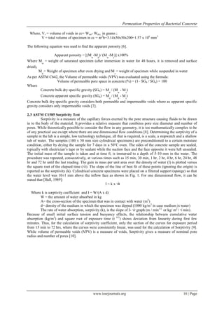 Permeation Properties of Bacterial Concrete

 Where, Vv = volume of voids in cc= Wsat- Wdry in grams ;
        V = total volume of specimen in cc = πr2h=3.14x50x50x200=1.57 x 106 mm3

The following equation was used to find the apparent porosity [6].

                   Apparent porosity = [(M -M )/ (M -M )] x100%
                                           w    d     w       s
Where M = weight of saturated specimen (after immersion in water for 48 hours, it is removed and surface
            w
dried),
          M = Weight of specimen after oven drying and M = weight of specimen while suspended in water
            d                                                     s
As per ASTM C642, the Volume of permeable voids (VPV) was evaluated using the formula:
                  Volume of permeable pore space in concrete (%) = (1– SGb / SGa) × 100
Where
        Concrete bulk dry specific gravity (SGb) = M / (M - M )
                                                          d           w    s
           Concrete apparent specific gravity (SGa) = M / (M - M )
                                                          d           d    s
Concrete bulk dry specific gravity considers both permeable and impermeable voids where as apparent specific
gravity considers only impermeable voids [7].

2.3 ASTM C1585 Sorptivity Test
          Sorptivity is a measure of the capillary forces exerted by the pore structure causing fluids to be drawn
in to the body of the material. It provides a relative measure that combines pore size diameter and number of
pores. While theoretically possible to consider the flow in any geometry, it is too mathematically complex to be
of any practical use except where there are one dimensional flow conditions [8]. Determining the sorptivity of a
sample in the lab is a simple, low technology technique, all that is required, is a scale, a stopwatch and a shallow
tub of water. The samples (100 x 50 mm size cylindrical specimens) are preconditioned to a certain moisture
condition, either by drying the sample for 7 days in a 50°C oven. The sides of the concrete sample are sealed,
typically with electrician‟s tape or by sealant while the suction face and the face opposite it were left unsealed.
The initial mass of the sample is taken and at time 0, is immersed to a depth of 5-10 mm in the water. The
procedure was repeated, consecutively, at various times such as 15 min, 30 min, 1 hr, 2 hr, 4 hr, 6 hr, 24 hr, 48
hr and 72 hr until the last reading. The gain in mass per unit area over the density of water (I) is plotted versus
the square root of the elapsed time (√t). The slope of the line of best fit of these points (ignoring the origin) is
reported as the sorptivity (k). Cylindrical concrete specimens were placed on a filtered support (sponge) so that
the water level was 10±1 mm above the inflow face as shown in Fig. 1. For one dimensional flow, it can be
stated that [Hall, 1989]:
                                                      I = k x √t

   Where k is sorptivity coefficient and I = W/(A x d)
         W = the amount of water absorbed in kg
         A= the cross-section of the specimen that was in contact with water (m2)
         d= density of the medium in which the specimen was dipped (1000 kg/m 3 in case medium is water)
         The rate of water absorption, sorptivity (k), is the slope of I- √t graph (m / min1/2 or kg/ m2 / √ min).
Because of small initial surface tension and buoyancy effects, the relationship between cumulative water
absorption (kg/m2) and square root of exposure time (t 0.5) shows deviation from linearity during first few
minutes. Thus, for the calculation of sorptivity coefficient, only the section of the curves for exposure period
from 15 min to 72 hrs, where the curves were consistently linear, was used for the calculation of Sorptivity [9].
While volume of permeable voids (VPV) is a measure of voids, Sorptivity gives a measure of nominal pore
radius and number of pores [10].




                                             www.iosrjournals.org                                            10 | Page
 