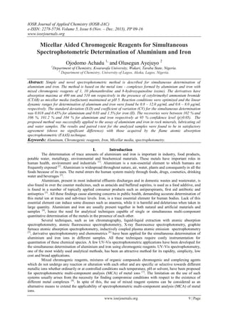 IOSR Journal of Applied Chemistry (IOSR-JAC)
e-ISSN: 2278-5736.Volume 5, Issue 6 (Nov. – Dec. 2013), PP 09-16
www.iosrjournals.org
www.iosrjournals.org 9 | Page
Micellar Aided Chromogenic Reagents for Simultaneous
Spectrophotometric Determination of Aluminium and Iron
Ojodomo Achadu 1,
and Olusegun Ayejuyo 2
1
Department of Chemistry, Kwararafa University, Wukari, Taraba State, Nigeria.
2
Department of Chemistry, University of Lagos, Akoka, Lagos, Nigeria.
Abstract: Simple and novel spectrophotometric method is described for simultaneous determination of
aluminium and iron. The method is based on the metal ions - complexes formed by aluminium and iron with
mixed chromogenic reagents of 1, 10 phenanthroline and 8-hydroxyquinoline (oxine). The derivatives have
absorption maxima at 400 nm and 510 nm respectively in the presence of cetyltrimethyl ammonium bromide
(CTAB) as micellar media (surfactant) maintained at pH 5. Reaction conditions were optimized and the linear
dynamic ranges for determination of aluminum and iron were found be 0.8 – 12.0 µg/mL and 0.6 – 8.0 µg/mL
respectively. The standard deviation (S.D) and coefficient of variation (CV) for the simultaneous determination
was 0.018 and 0.45% for aluminium and 0.03 and 1.5% for iron (II). The recoveries were between 102 % and
106 %, 101.2 % and 104 % for aluminium and iron respectively at 95 % confidence level (p≥0.05). The
proposed method was successfully applied to the assay of aluminium and iron in rock minerals, lubricating oil
and water samples. The results and paired t-test for the analyzed samples were found to be in satisfactory
agreement (shows no significant difference) with those acquired by the flame atomic absorption
spectrophotometric (FAAS) technique.
Keywords: Aluminum, Chromogenic reagents, Iron, Micellar media, spectrophotometry.
I. Introduction
The determination of trace amounts of aluminium and iron is important in industry, food products,
potable water, metallurgy, environmental and biochemical materials. These metals have important roles in
human health, environment and industrials [1]
. Aluminium is a non-essential element to which humans are
frequently exposed [2]
. Aluminium is widespread throughout nature, air, water, plants and consequently in all the
foods because of its uses. The metal enters the human system mainly through foods, drugs, cosmetics, drinking
water and beverages [2]
.
Aluminium, present in most industrial effluents discharges and in domestic wastes and wastewater, is
also found in over the counter medicines, such as antacids and buffered aspirins, is used as a food additive, and
is found in a number of topically applied consumer products such as antiperspirants, first aid antibiotic and
antiseptics [3]
. All these findings cause alarming concerns in public health, demanding accurate determination of
this metal ion at traces and sub-trace levels. Iron, is a trace essential element for human bodies. Lack of this
essential element can induce some diseases such as anaemia, while it is harmful and deleterious when taken in
large quantity. Aluminium and iron are usually present together in both natural and artificial materials and
samples [4]
, hence the need for analytical techniques capable of single or simultaneous multi-component
quantitative determination of the metals in the presence of each other.
Several techniques, such as ion chromatography, liquid-liquid extraction with atomic absorption
spectrophotometry, atomic fluorescence spectrophotometry, X-ray fluorescence spectrophotometry, graphite
furnace atomic absorption spectrophotometry, inductively coupled plasma atomic emission spectrophotometry
[5]
, derivative spectrophotometry and chemometrics [6]
have been applied for the simultaneous determination of
aluminium and iron ions in different samples. All these techniques require costly instrumentation for
quantitation of these chemical species. A few UV-Vis spectrophotometric applications have been developed for
the simultaneous determination of aluminium and iron using chromogenic reagents. UV-Vis spectrophotometry,
one of the most widely used analytical methods, has been an attractive method for its rapidity, simplicity, low
cost and broad applications.
Mixed chromogenic reagents, mixtures of organic compounds chromogenic and complexing agents
which do not undergo any reaction or alteration with each other and are specific or selective towards different
metallic ions whether ordinarily or at controlled conditions such temperature, pH or solvent, have been proposed
for spectrophotometric multi-component analysis (MCA) of metal ions [7]
. The limitation on the use of such
systems usually arises from the necessity for finding compromise conditions with respect to the existence of
different metal complexes [8]
. In spite of this, the use of mixed reagent systems can be considered as an
alternative means to extend the applicability of spectrophotometric multi-component analysis (MCA) of metal
ions.
 