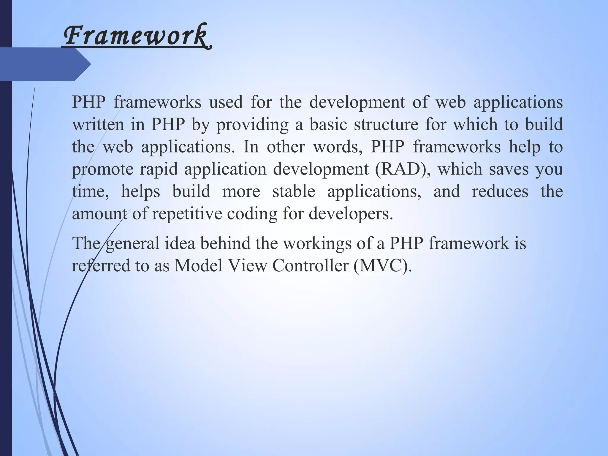 Framework
PHP frameworks used for the development of web applications
written in PHP by providing a basic structure for which to build
the web applications. In other words, PHP frameworks help to
promote rapid application development (RAD), which saves you
time, helps build more stable applications, and reduces the
amount of repetitive coding for developers.
The general idea behind the workings of a PHP framework is
referred to as Model View Controller (MVC).
 