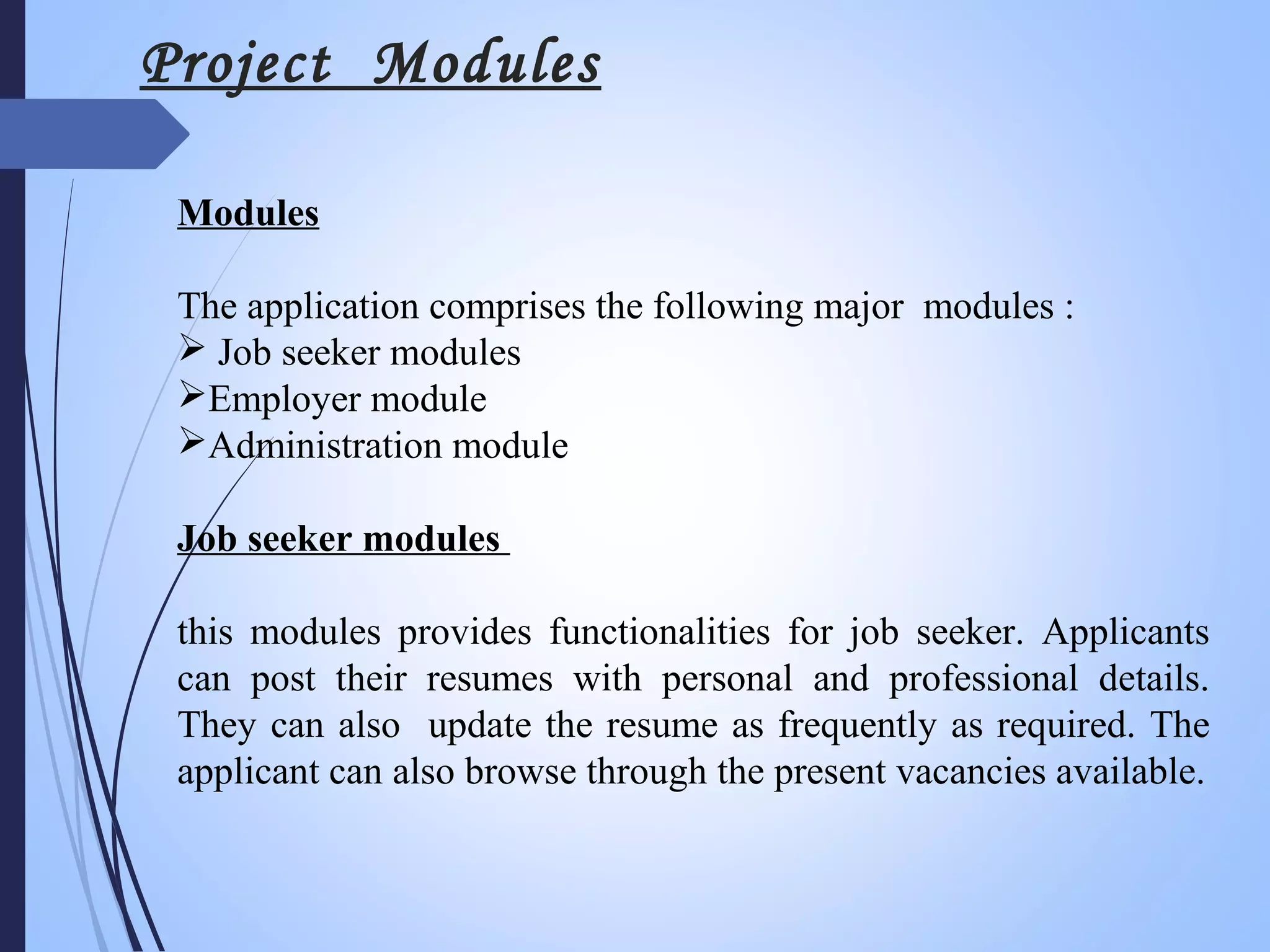 Project Modules
Modules
The application comprises the following major modules :
 Job seeker modules
Employer module
Administration module
Job seeker modules
this modules provides functionalities for job seeker. Applicants
can post their resumes with personal and professional details.
They can also update the resume as frequently as required. The
applicant can also browse through the present vacancies available.
 