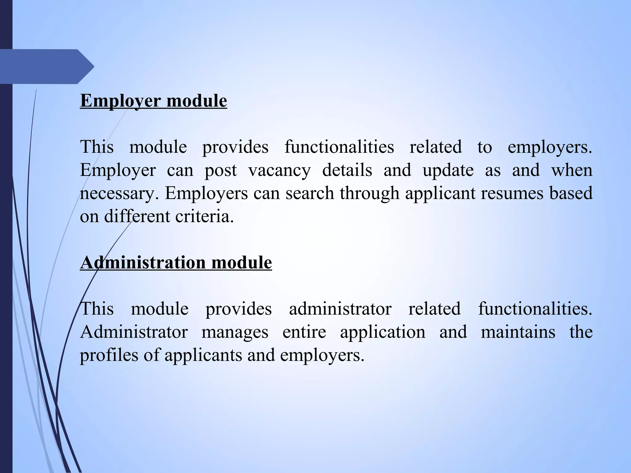 Employer module
This module provides functionalities related to employers.
Employer can post vacancy details and update as and when
necessary. Employers can search through applicant resumes based
on different criteria.
Administration module
This module provides administrator related functionalities.
Administrator manages entire application and maintains the
profiles of applicants and employers.
 
