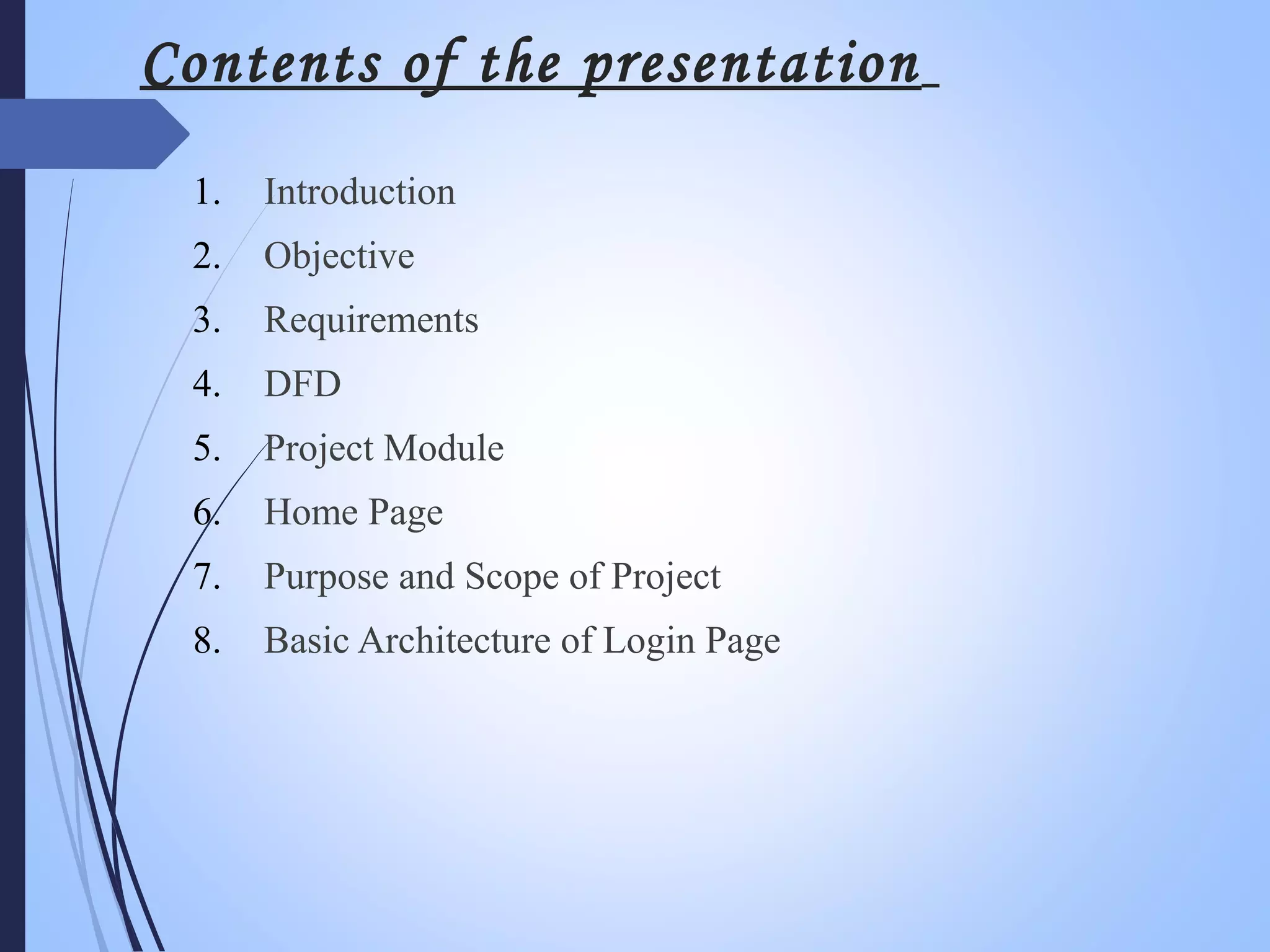 Contents of the presentation
1. Introduction
2. Objective
3. Requirements
4. DFD
5. Project Module
6. Home Page
7. Purpose and Scope of Project
8. Basic Architecture of Login Page
 