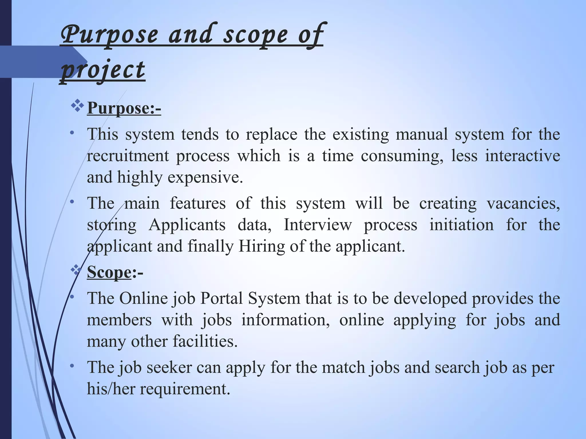 Purpose and scope of
project
Purpose:-
• This system tends to replace the existing manual system for the
recruitment process which is a time consuming, less interactive
and highly expensive.
• The main features of this system will be creating vacancies,
storing Applicants data, Interview process initiation for the
applicant and finally Hiring of the applicant.
 Scope:-
• The Online job Portal System that is to be developed provides the
members with jobs information, online applying for jobs and
many other facilities.
• The job seeker can apply for the match jobs and search job as per
his/her requirement.
 