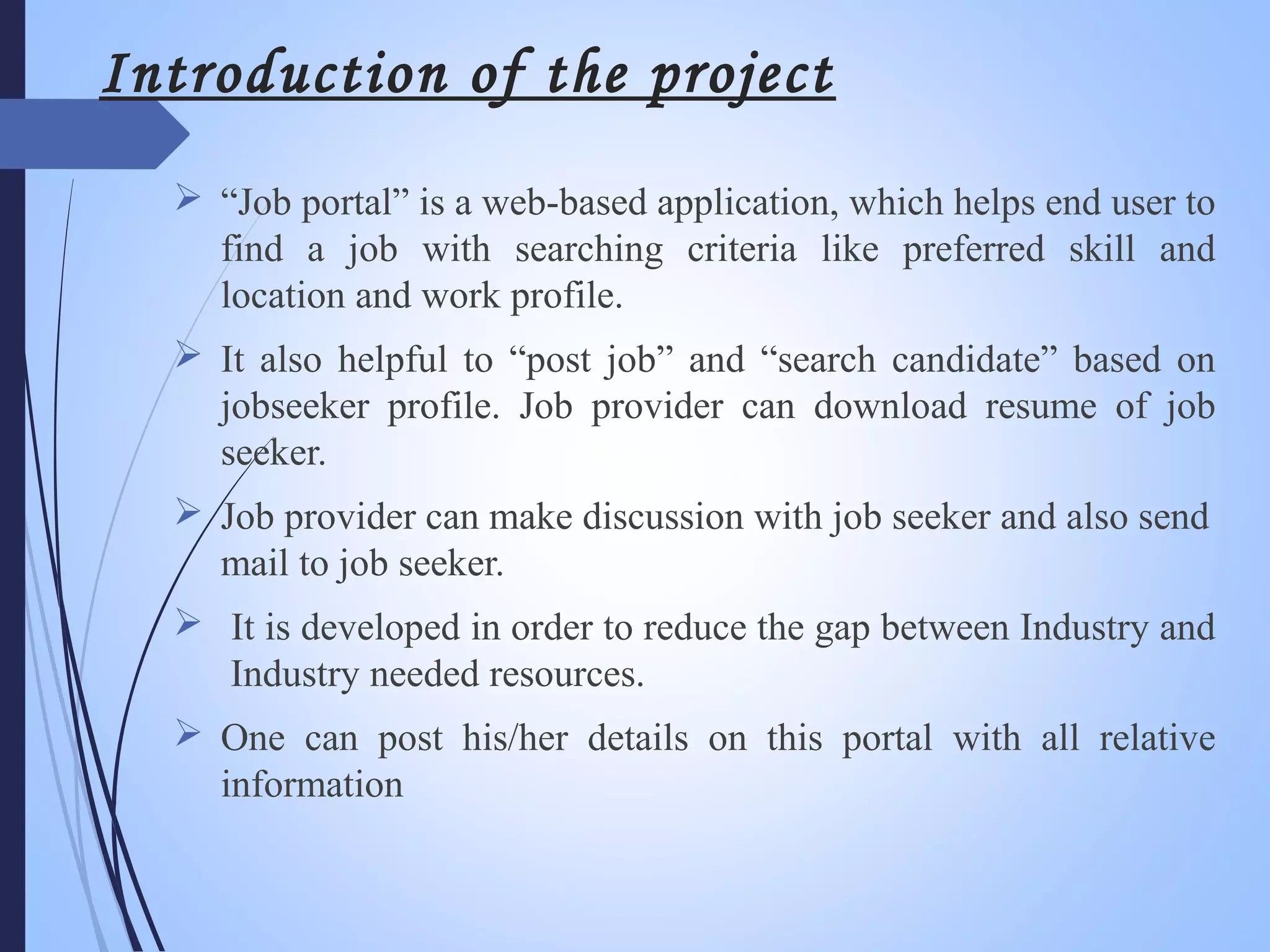 Introduction of the project
 “Job portal” is a web-based application, which helps end user to
find a job with searching criteria like preferred skill and
location and work profile.
 It also helpful to “post job” and “search candidate” based on
jobseeker profile. Job provider can download resume of job
seeker.
 Job provider can make discussion with job seeker and also send
mail to job seeker.
 It is developed in order to reduce the gap between Industry and
Industry needed resources.
 One can post his/her details on this portal with all relative
information
 