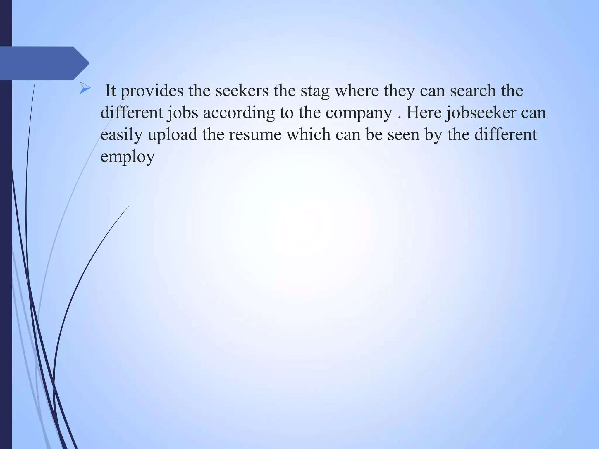  It provides the seekers the stag where they can search the
different jobs according to the company . Here jobseeker can
easily upload the resume which can be seen by the different
employ
 