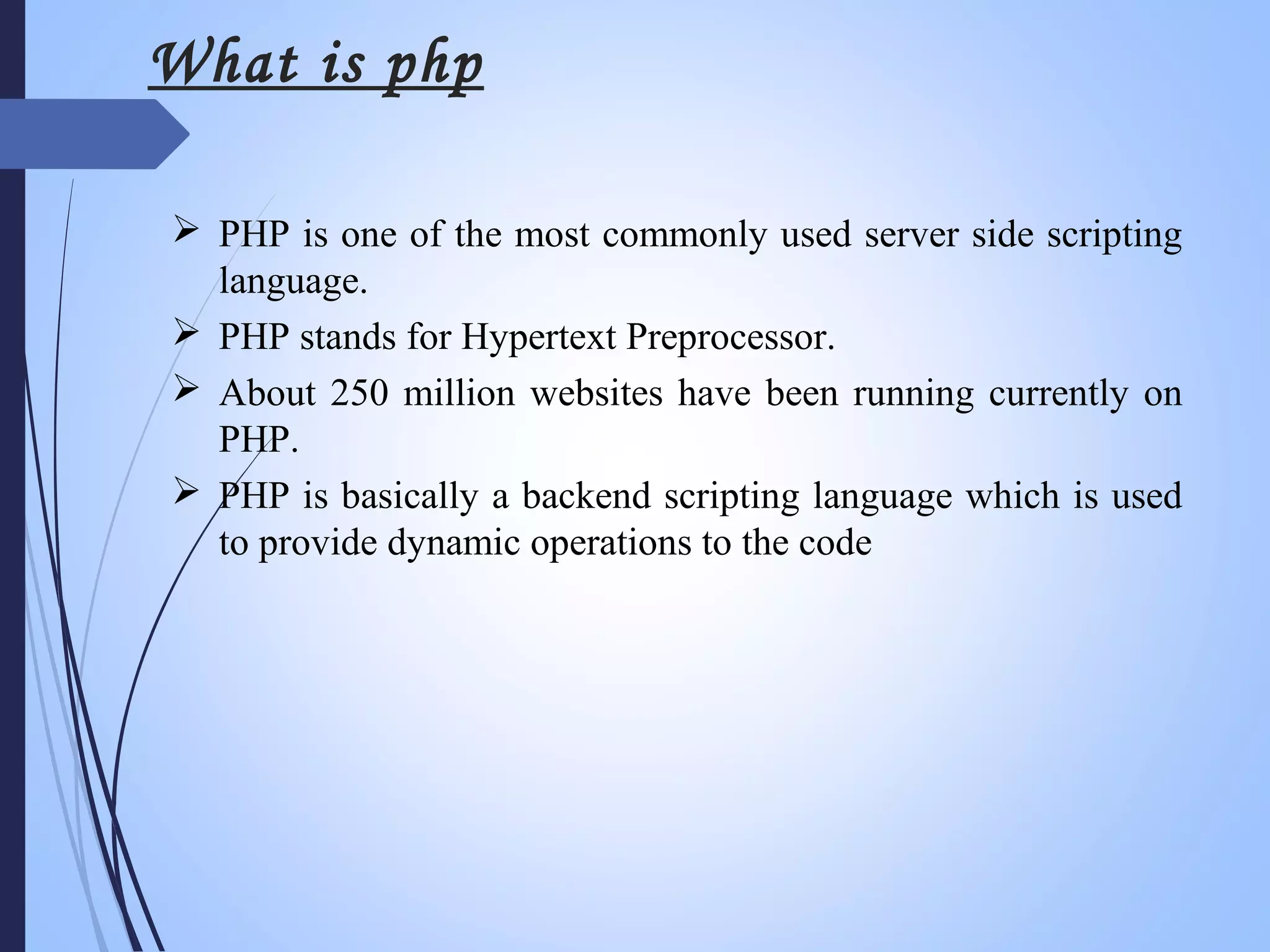  PHP is one of the most commonly used server side scripting
language.
 PHP stands for Hypertext Preprocessor.
 About 250 million websites have been running currently on
PHP.
 PHP is basically a backend scripting language which is used
to provide dynamic operations to the code
What is php
 