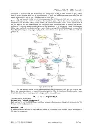 FPGA based QDR-II+ SRAM Controller
DOI: 10.9790/4200-056XXXXX www.iosrjournals.org 9 | Page
subsequent 18 bit data words. On the following two falling edges of phy_clk after detection of rps_n active
leads to driving of lower 18 bit data on to corresponding Q, at the next subsequent rising edges of phy_clk the
data is driven out to Q until all four 18bit data words are given to Q.
The read access is similar to write operation contains four 18 bit words which take two cycles to read.
Hence read requests also cannot be made on 2 consecutive cycles. This is the reason why there is an
intermediate state. When the address counter reaches 100 addresses it resets the address counter and lfsr. Now if
rps_n is active it will start read operation else it will wait at the intermediate state. In the read state 4 array
accesses of 512x18 bits are performed in a burst of four subsequent 18 bit data words. On the following two
falling edges of phy_clk after detection of rps_n active leads to driving of lower 18 bit data on to corresponding
Q, at the next subsequent rising edges of phy_clk the data is driven out to Q until all four 18bit data words are
given to Q.
The read access is similar to write operation contains four 18 bit words which take two cycles to read.
Hence read requests also cannot be made on 2 consecutive cycles. After the completion of read operation it goes
to idle state from where it could again start writing as per the command issued.
IV. Core I/O Diagram (Fig 4)
The core contains the following:
LFSRs (Linear Feedback Shift Registers)
Each one is of 18 bit. Total 8 LFSRs are used. Four are used to for generation of data to be written, rest of the
four are used for read comparison.
COMPARATOR
It is used to compare whether the read-back data is same as written data in the memory. It gives output pass or
fail based on comparison.
 