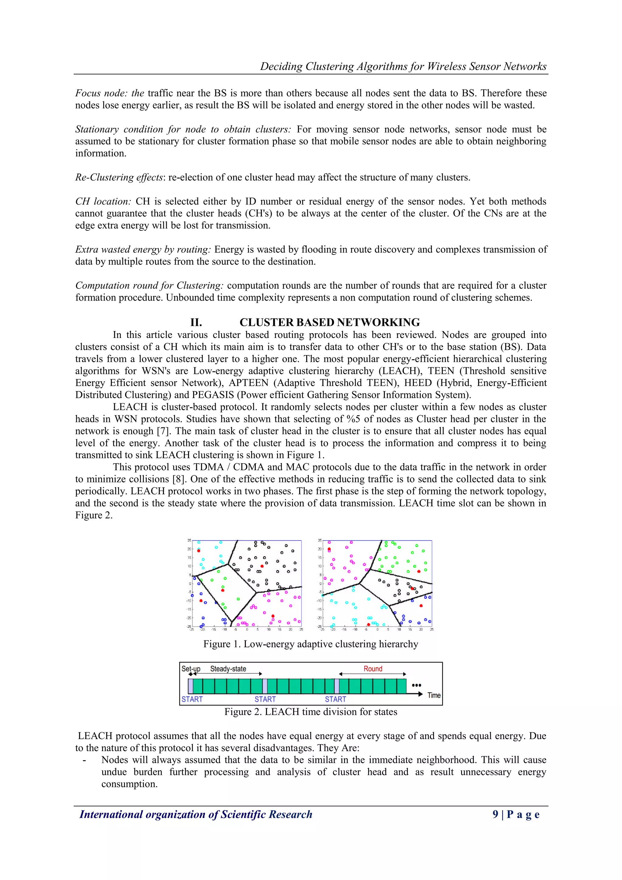 Deciding Clustering Algorithms for Wireless Sensor Networks
International organization of Scientific Research 9 | P a g e
Focus node: the traffic near the BS is more than others because all nodes sent the data to BS. Therefore these
nodes lose energy earlier, as result the BS will be isolated and energy stored in the other nodes will be wasted.
Stationary condition for node to obtain clusters: For moving sensor node networks, sensor node must be
assumed to be stationary for cluster formation phase so that mobile sensor nodes are able to obtain neighboring
information.
Re-Clustering effects: re-election of one cluster head may affect the structure of many clusters.
CH location: CH is selected either by ID number or residual energy of the sensor nodes. Yet both methods
cannot guarantee that the cluster heads (CH's) to be always at the center of the cluster. Of the CNs are at the
edge extra energy will be lost for transmission.
Extra wasted energy by routing: Energy is wasted by flooding in route discovery and complexes transmission of
data by multiple routes from the source to the destination.
Computation round for Clustering: computation rounds are the number of rounds that are required for a cluster
formation procedure. Unbounded time complexity represents a non computation round of clustering schemes.
II. CLUSTER BASED NETWORKING
In this article various cluster based routing protocols has been reviewed. Nodes are grouped into
clusters consist of a CH which its main aim is to transfer data to other CH's or to the base station (BS). Data
travels from a lower clustered layer to a higher one. The most popular energy-efficient hierarchical clustering
algorithms for WSN's are Low-energy adaptive clustering hierarchy (LEACH), TEEN (Threshold sensitive
Energy Efficient sensor Network), APTEEN (Adaptive Threshold TEEN), HEED (Hybrid, Energy-Efficient
Distributed Clustering) and PEGASIS (Power efficient Gathering Sensor Information System).
LEACH is cluster-based protocol. It randomly selects nodes per cluster within a few nodes as cluster
heads in WSN protocols. Studies have shown that selecting of %5 of nodes as Cluster head per cluster in the
network is enough [7]. The main task of cluster head in the cluster is to ensure that all cluster nodes has equal
level of the energy. Another task of the cluster head is to process the information and compress it to being
transmitted to sink LEACH clustering is shown in Figure 1.
This protocol uses TDMA / CDMA and MAC protocols due to the data traffic in the network in order
to minimize collisions [8]. One of the effective methods in reducing traffic is to send the collected data to sink
periodically. LEACH protocol works in two phases. The first phase is the step of forming the network topology,
and the second is the steady state where the provision of data transmission. LEACH time slot can be shown in
Figure 2.
Figure 1. Low-energy adaptive clustering hierarchy
Figure 2. LEACH time division for states
LEACH protocol assumes that all the nodes have equal energy at every stage of and spends equal energy. Due
to the nature of this protocol it has several disadvantages. They Are:
- Nodes will always assumed that the data to be similar in the immediate neighborhood. This will cause
undue burden further processing and analysis of cluster head and as result unnecessary energy
consumption.
 