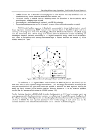 Deciding Clustering Algorithms for Wireless Sensor Networks
International organization of Scientific Research 10 | P a g e
- LEACH assumes that all the nodes have enough power to reach the sink. Randomly distributed nodes can
sometimes be very distant from each other and cannot transmit data.
- During the creating of network topology, randomly manner CH determined in the network may not be
homogeneously dispersed in the network.
- Some nodes may not find a cluster in a network after CH determination.
- Dynamic clustering structure used in the network structure brings additional processing overhead.
TEEN Protocol has been improved for data that is recommended for time critical applications where it
should importance instantaneously. TEEN protocol’s most important feature is the ability to plan work to do
according to the energy level of the node. Accordingly, when node detection and orientation with a high energy
level, the nodes which have a lower energy level does not allow the transmission of data over him by just
detecting the neighbors. The main disadvantage of TEEN protocol specified energy cannot exceed the threshold
level cannot be declared to nodes message and cannot begin to transmit data over the network [9]. TEEN
protocol is shown in Figure 3.
Figure 3. Threshold sensitive Energy Efficient sensor Network [10]
The weaknesses of TEEN protocol have been developed with APTEEN protocol. The protocol has also
been made with APTEEN dynamic energy threshold level. Thus, the energy threshold level according to the
shape and requirements of the application has become possible to determine the WSN It permits the selection
among the energy efficiency of the network and data accuracy. Studies of TEEN and APTEEN protocols
revealed that they are more effective than the LEACH protocol [11].
Another clustering algorithm is HEED which the nodes elect themselves as CH's based on residual energy and
node degree as a metric for cluster selection to achieve power balancing. It's a multi-hop cluster-based protocol.
The efficient clustering in HEED protocol is also based on physical distance between nodes during cluster head
selection. In HEED, the main important parameter is their residual energy of each sensor node and the
secondary parameter is the intra-cluster communication cost as a function of cluster density [12].
 