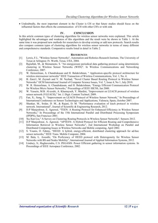 Deciding Clustering Algorithms for Wireless Sensor Networks
International organization of Scientific Research 12 | P a g e
 Undoubtedly, the most important element in the Cluster is CH so that future studies should focus on the
influential factors that effects the communication of CH with other CH's or with sink
IV. CONCLUSION
In this article common types of clustering algorithms for wireless sensor networks were explained. This article
highlighted the advantages and weakness of this algorithms and the result were be shown in Table 1. At the
same time it was proposed new methods for researchers to develop existing or add new protocols. Search results
also compare common types of clustering algorithms for wireless sensor networks in terms of many different
and comprehensive standards. Comparative results listed in detail in Table 2.
REFERENCES
[1] Lewis, F.L. "Wireless Sensor Networks", Automation and Robotics Research Institute, The University of
Texas at Arlington: Ft. Worth, Texas, USA, 2004.
[2] Rajiullah, M., & Shimamoto, S. "An energyaware periodical data gathering protocol using deterministic
clustering in Wireless Sensor Networks (WSN)". In Wireless Communications and Networking
Conference, 2007.
[3] W. Heinzelman, A. Chandrakasan and H. Balakrishnan, “ Application-specific protocol architecture for
wireless microsensor networks” IEEE Transaction of Wireless Communications, Vol. 1, No. 4.
[4] B. Zarei1, M. Zeynali and V. M. Nezhad, “Novel Cluster Based Routing Protocol in Wireless Sensor
Networks” IJCSI International Journal of Computer Science Issues, Vol. 7, Issue 4, No 1, July 2010.
[5] W. R. Heinzelman, A. Chandrakasan, and H. Balakrishnan, “Energy Efficient Communication Protocol
for Wireless Micro Sensor Networks,” Proceedings of IEEE HICSS, Jan 2000.
[6] W. Yassein, M.B. Al-zoubi, A. Khamayseh, Y. Mardini, “Improvement on LEACH protocol of wireless
sensor network (VLEACH),” Int. J. Digit. Content Technol, 2009.
[7] Fan, X.; Song, Y. “Improvement on LEACH Protocol of Wireless Sensor Network,” In Proceedings of
International Conference on Sensor Technologies and Applications, Valencia, Spain, October 2007.
[8] Shankar, M., Sridar, D. M., & Rajani, D. M. "Performance evaluation of leach protocol in wireless
network. International", Journal of Scientific & Engineering Research, 2012.
[9] D.P Manjeshwar, E. Agrawal, “TEEN: A Routing Protocol for Enhanced Efficiency in Wireless Sensor
Networks,” In Proceedings of the 15th International Parallel and Distributed Processing Symposium
(IPDPS), San Francisco 2001.
[10] Xu-Xun Liu," A Survey on Clustering Routing Protocols in Wireless Sensor Networks", Sensors 2012.
[11] D.P Manjeshwar, A. Agrawal, “APTEEN: A Hybrid Protocol for Efficient Routing and Comprehensive
Information Retrieval in Wireless Sensor Networks”, 2nd International Workshop on Parallel and
Distributed Computing Issues in Wireless Networks and Mobile computing, April 2002.
[12] S. Younis, O. Fahmy, “HEED: A hybrid, energy-efficient, distributed clustering approach for ad-hoc
sensor networks,” IEEE Trans. Mobile Computer, 2004.
[13] M. Bala, L. Awasthi, “On Proficiency of HEED protocol with Heterogeneity for Wireless Sensor
Networks with BS and Nodes Mobility”, International Journal of Applied Information Systems, 2012.
[14] Lindsey, S.; Raghavendra, C.S. PEGASIS: Power Efficient gathering in sensor information systems. In
Proceedings of IEEE Aerospace Conference, 2002.
 