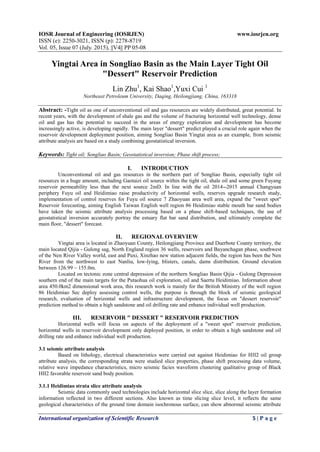 IOSR Journal of Engineering (IOSRJEN) www.iosrjen.org
ISSN (e): 2250-3021, ISSN (p): 2278-8719
Vol. 05, Issue 07 (July. 2015), ||V4|| PP 05-08
International organization of Scientific Research 5 | P a g e
Yingtai Area in Songliao Basin as the Main Layer Tight Oil
"Dessert" Reservoir Prediction
Lin Zhu1
, Kai Shao1
,Yuxi Cui 1
Northeast Petroleum University, Daqing, Heilongjiang, China, 163318
Abstract: -Tight oil as one of unconventional oil and gas resources are widely distributed, great potential. In
recent years, with the development of shale gas and the volume of fracturing horizontal well technology, dense
oil and gas has the potential to succeed in the areas of energy exploration and development has become
increasingly active, is developing rapidly. The main layer "dessert" predict played a crucial role again when the
reservoir development deployment position, aiming Songliao Basin Yingtai area as an example, from seismic
attribute analysis are based on a study combining geostatistical inversion.
Keywords: Tight oil; Songliao Basin; Geostatistical inversion; Phase shift process;
I. INTRODUCTION
Unconventional oil and gas resources in the northern part of Songliao Basin, especially tight oil
resources in a huge amount, including Gaotaizi oil source within the tight oil, shale oil and some green Fuyang
reservoir permeability less than the next source 2mD. In line with the oil 2014--2015 annual Changyuan
periphery Fuyu oil and Heidimiao raise productivity of horizontal wells, reserves upgrade research study,
implementation of control reserves for Fuyu oil source 7 Zhaoyuan area well area, expand the "sweet spot"
Reservoir forecasting, aiming English Taiwan English well region 86 Heidimiao stable mouth bar sand bodies
have taken the seismic attribute analysis processing based on a phase shift-based techniques, the use of
geostatistical inversion accurately portray the estuary flat bar sand distribution, and ultimately complete the
main floor, "dessert" forecast.
II. REGIONAL OVERVIEW
Yingtai area is located in Zhaoyuan County, Heilongjiang Province and Duerbote County territory, the
main located Qijia - Gulong sag, North England region 36 wells, reservoirs and Bayanchagan phase, southwest
of the Nen River Valley world, east and Puxi, Xinzhao new station adjacent fields, the region has been the Nen
River from the northwest to east Nanliu, low-lying, blisters, canals, dams distribution. Ground elevation
between 126.99 ~ 155.0m.
Located on tectonic zone central depression of the northern Songliao Basin Qijia - Gulong Depression
southern end of the main targets for the Putaohua oil exploration, oil and Saertu Heidimiao. Information about
area 450.0km2 dimensional work area, this research work is mainly for the British Ministry of the well region
86 Heidimiao Sec deploy assessing control wells, the purpose is through the block of seismic geological
research, evaluation of horizontal wells and infrastructure development, the focus on "dessert reservoir"
prediction method to obtain a high sandstone and oil drilling rate and enhance individual well production.
III. RESERVOIR " DESSERT " RESERVOIR PREDICTION
Horizontal wells will focus on aspects of the deployment of a "sweet spot" reservoir prediction,
horizontal wells in reservoir development only deployed position, in order to obtain a high sandstone and oil
drilling rate and enhance individual well production.
3.1 seismic attribute analysis
Based on lithology, electrical characteristics were carried out against Heidimiao for HII2 oil group
attribute analysis, the corresponding strata were studied slice properties, phase shift processing data volume,
relative wave impedance characteristics, micro seismic facies waveform clustering qualitative group of Black
HII2 favorable reservoir sand body position.
3.1.1 Heidimiao strata slice attribute analysis
Seismic data commonly used technologies include horizontal slice slice, slice along the layer formation
information reflected in two different sections. Also known as time slicing slice level, it reflects the same
geological characteristics of the ground time domain isochronous surface, can show abnormal seismic attribute
 