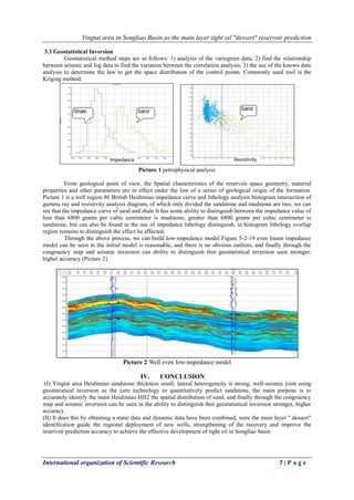 Yingtai area in Songliao Basin as the main layer tight oil "dessert" reservoir prediction
International organization of Scientific Research 7 | P a g e
3.3 Geostatistical Inversion
Geostatistical method steps are as follows: 1) analysis of the variogram data; 2) find the relationship
between seismic and log data to find the variation between the correlation analysis; 3) the use of the known data
analysis to determine the law to get the space distribution of the control points. Commonly used tool is the
Kriging method.
Picture 1 petrophysical analysis
From geological point of view, the Spatial characteristics of the reservoir space geometry, material
properties and other parameters are in effect under the law of a series of geological origin of the formation.
Picture 1 is a well region 86 British Heidimiao impedance curve and lithology analysis histogram intersection of
gamma ray and resistivity analysis diagram, of which only divided the sandstone and mudstone are two, we can
see that the impedance curve of sand and shale It has some ability to distinguish between the impedance value of
less than 6800 grams per cubic centimeter is mudstone, greater than 6800 grams per cubic centimeter is
sandstone, but can also be found in the use of impedance lithology distinguish, in histogram lithology overlap
region remains to distinguish the effect be affected.
Through the above process, we can build low-impedance model Figure 5-2-19 even Inami impedance
model can be seen in the initial model is reasonable, and there is no obvious outliers, and finally through the
congruency map and seismic inversion can ability to distinguish thin geostatistical inversion seen stronger,
higher accuracy (Picture 2).
Picture 2 Well even low-impedance model
IV. CONCLUSION
(I) Yingtai area Heidimiao sandstone thickness small, lateral heterogeneity is strong, well-seismic joint using
geostatistical inversion as the core technology to quantitatively predict sandstone, the main purpose is to
accurately identify the main Heidimiao HII2 the spatial distribution of sand, and finally through the congruency
map and seismic inversion can be seen in the ability to distinguish thin geostatistical inversion stronger, higher
accuracy.
(II) It does this by obtaining a static data and dynamic data have been combined, were the main layer " dessert"
identification guide the regional deployment of new wells, strengthening of the recovery and improve the
reservoir prediction accuracy to achieve the effective development of tight oil in Songliao basin.
 
