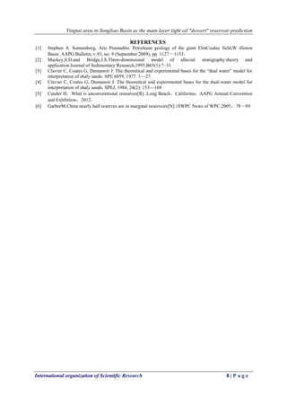 Yingtai area in Songliao Basin as the main layer tight oil "dessert" reservoir prediction
International organization of Scientific Research 8 | P a g e
REFERENCES
[1] Stephen A. Sonnenberg, Aris Pramudito. Petroleum geology of the giant ElmCoulee field,W illiston
Basin. AAPG Bulletin, v.93, no. 9 (September 2009), pp. 1127～1153.
[2] Mackey,S.D.and Bridge,J.S.Three-dimensional model of alluvial stratigraphy:theory and
application.Journal of Sedimentary Research,1995,B65(1):7~31.
[3] Clavier C, Coates G, Dumanoir J. The theoretical and experimental bases for the “dual water” model for
interpretation of shaly sands. SPE 6859, 1977. 1—27.
[4] Clavier C, Coates G, Dumanoir J. The theoretical and experimental bases for the dual-water model for
interpretation of shaly sands. SPEJ, 1984, 24(2): 153—168
[5] Cander H．What is unconventional resources[R]. Long Beach，California：AAPG Annual Convention
and Exhibition，2012.
[6] GarberM.China:nearly half reserves are in marginal reservoirs[N].18WPC News of WPC,2005，78～89
 