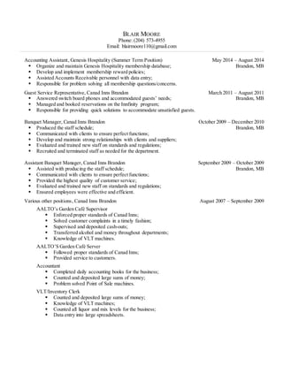 BLAIR MOORE
Phone: (204) 573-4955
Email: blairmoore110@gmail.com
_____________________________________________________________________________________________________________________________________________________________________________________________________________________________ _________________________________________
Accounting Assistant, Genesis Hospitality (Summer Term Position) May 2014 – August 2014
 Organize and maintain Genesis Hospitality membership database; Brandon, MB
 Develop and implement membership reward policies;
 Assisted Accounts Receivable personnel with data entry;
 Responsible for problem solving all membership questions/concerns.
Guest Service Representative, Canad Inns Brandon March 2011 – August 2011
 Answered switch board phones and accommodated guests’ needs; Brandon, MB
 Managed and booked reservations on the Innfinity program;
 Responsible for providing quick solutions to accommodate unsatisfied guests.
Banquet Manager, Canad Inns Brandon October 2009 – December 2010
 Produced the staff schedule; Brandon, MB
 Communicated with clients to ensure perfect functions;
 Develop and maintain strong relationships with clients and suppliers;
 Evaluated and trained new staff on standards and regulations;
 Recruited and terminated staff as needed for the department.
Assistant Banquet Manager, Canad Inns Brandon September 2009 – October 2009
 Assisted with producing the staff schedule; Brandon, MB
 Communicated with clients to ensure perfect functions;
 Provided the highest quality of customer service;
 Evaluated and trained new staff on standards and regulations;
 Ensured employees were effective and efficient.
Various other positions, Canad Inns Brandon August 2007 – September 2009
AALTO’s Garden Café Supervisor
 Enforced proper standards of Canad Inns;
 Solved customer complaints in a timely fashion;
 Supervised and deposited cash-outs;
 Transferred alcohol and money throughout departments;
 Knowledge of VLT machines.
AALTO’S Garden Café Server
 Followed proper standards of Canad Inns;
 Provided service to customers.
Accountant
 Completed daily accounting books for the business;
 Counted and deposited large sums of money;
 Problem solved Point of Sale machines.
VLT/Inventory Clerk
 Counted and deposited large sums of money;
 Knowledge of VLT machines;
 Counted all liquor and mix levels for the business;
 Data entry into large spreadsheets.
 