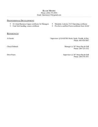 BLAIR MOORE
Phone: (204) 573-4955
Email: blairmoore110@gmail.com
__________________________________________________________________________________________________________________________________________________________________________________________________________________________________________________________ ____________
PROFESSIONALDEVELOPMENT
 It’s Good Business Liquor certificate for Managers
 Food Safe handling course certificate
 Manitoba Lotteries VLT Operating certificate
 Pro-Serve and Reel Facts certificate from ALGC
REFERENCES
Ai Sasaki Supervisor @ KAGURA Steak, Sushi, Noodle, & Bar
Phone: 403-926-5897
Cheryl Dubnick Manager @ 34th
Street Bar & Grill
Phone: 204-725-1532
DrewPearn Supervisor @ 34th
Street Bar & Grill
Phone: 204-570-1851
 