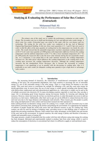 ISSN (e): 2250 – 3005 || Volume, 05 || Issue, 08 ||August – 2015 ||
International Journal of Computational Engineering Research (IJCER)
www.ijceronline.com Open Access Journal Page 6
Studying & Evaluating the Performance of Solar Box Cookers
(Untracked)
Mohammed Hadi Ali
Assistance Professor, University of Mustansiriya
I. Introduction
The increasing demand of electricity, the exhaustion of wood/charcoal consumption and the rapid
inflating of fuel price, the environmental degradation, have lead countries to encourage the use of renewable
energy [1], one of this renewable energy is the solar energy. There is a long history for humans to use solar
energy. They used steel mirror to concentrate the sunlight for inflaming a fire, and they used solar energy for
drying agriculture crop. In recent times, the use of solar energy is widely spread; including solar thermal usage,
solar photovoltaic employment and solar photochemical application etc., solar power is simply can be said as the
of sunlight conversion into electricity [2]. In many developing countries especially in rural area, they can play a
major role in developing good living situations among low-income families by lowering and reducing fuel
resources. However, many rural areas do not have an electricity grid net, in order that people can access to and use
electricity as a fuel source. Additionally, other fuels such as gas net can be difficult to connect between the towns
and rural area due to the large distances and inadequate road networks. These reasons give the people to justify
their using and deployment of solar cookers and necessitate research into their operation [3].
Solar cooking presents an alternative energy source for cooking. It is a simple, safe and convenient way to cook
food without consuming fuels, heating up the kitchen and polluting the environment. It is appropriate for hundreds
of millions of people around the world with scarce fuel and financial resource to pay for cooking fuel. Solar
cookers can also be used for boiling of drinking water, providing access to safe drinking water to millions of
people thus preventing waterborne illnesses. Solar cookers have many advantages, on the health, time and income
of the users and on the environment. In tropical countries, the solar energy is plenty and therefore it becomes a
reliable and sustainable source of energy [4].
This paper presents a model of untracked solar box cooker with four side reflectors using solar energy for cooking
has been designed, fabricated and experimentally studied to produce heat from solar energy which is used to
reduce the consumption of electricity or conventional fuel where it is difficult to supply to rural and desert areas.
Abstract
The primary aim of this study was to conduct the performance evaluation on solar cooker
design. The secondary aim was to build and developing of a new and efficient solar cooker design. A
direct solar box cooker (Untracked type) was tested in this study with low cost feature and low
technology. The testing for the solar box cooker was conducted at the top roof of Material
Engineering Department building. In this test, three water quantities (1.5, 1 and 0.5 kg) were used in
order to find the effect of the mass quantity of cooking food on the temperature rise inside the solar
cooker. The results showed that the attainable temperature reached a maximum cooking temperature
of (81.6 o
C) for water mass quantity of (1000 grams) with temperature difference between the cooking
temperature and the ambient temperature of (61.5 o
C). But a lower maximum temperature (81.7 o
C)
for (500 grams) the reason for that is due the lower solar intensity during the test of partially cloudy
day. As a conclusion, it was found that as the solar intensity increases the cooking temperature
increases too. The other factor which influences the cooking temperature is the cooking mass as the
cooking mass increases the cooking temperature decreases. Although the cooking temperature
increases but the standardized Power decreases, this is because the increasing in cooking
temperature is not equalizing or go in parallel with the decreasing in cooking mass, thus it is
preferable to use solar cooker for adequate cooking mass quantity to get a high merit or advantage
solar cookers.
 