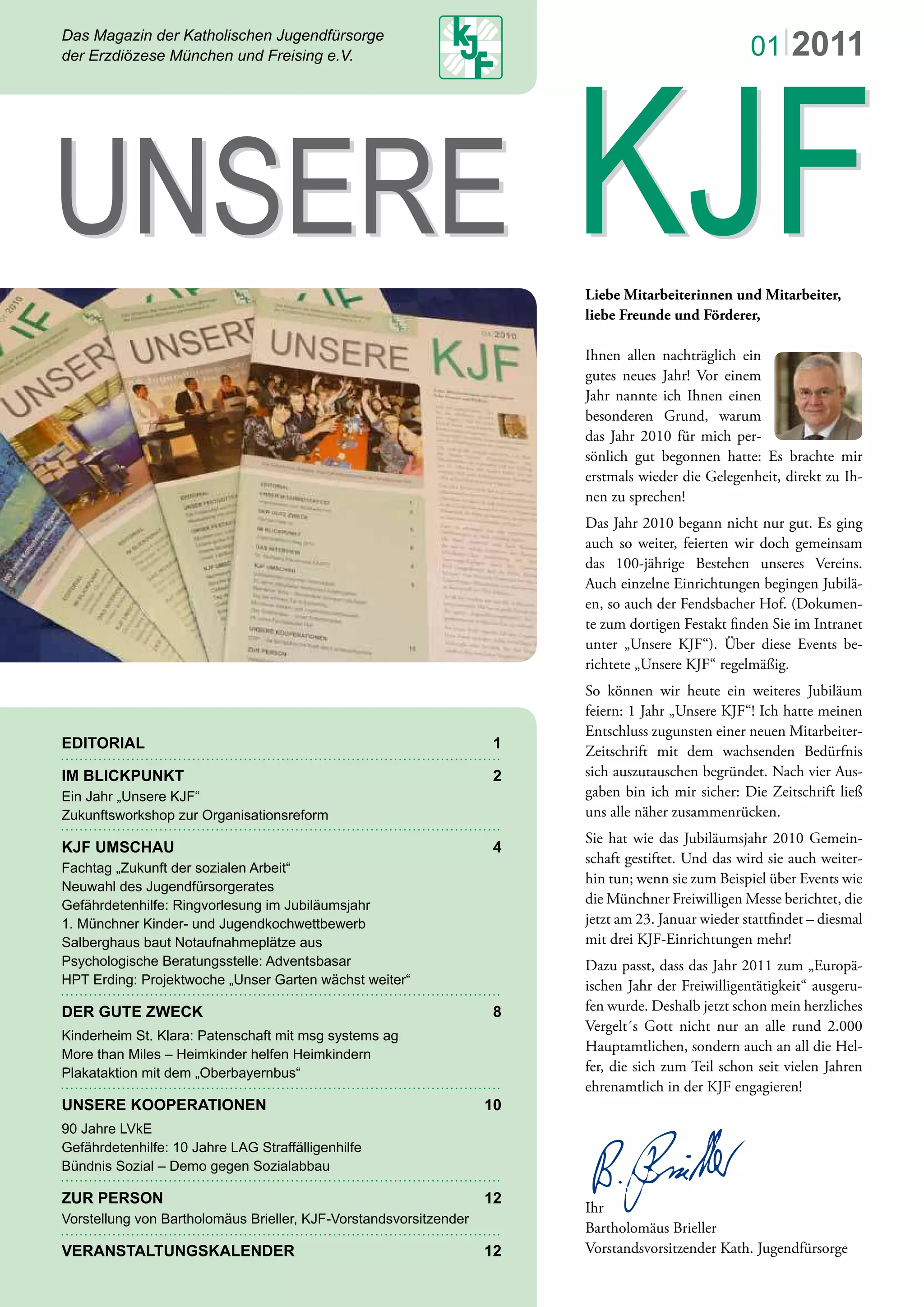 Das Magazin der Katholischen Jugendfürsorge
der Erzdiözese München und Freising e.V.
EDITORIAL 1
IM BLICKPUNKT 2
Ein Jahr „Unsere KJF“
Zukunftsworkshop zur Organisationsreform
KJF UMSCHAU 4
Fachtag „Zukunft der sozialen Arbeit“
Neuwahl des Jugendfürsorgerates
Gefährdetenhilfe: Ringvorlesung im Jubiläumsjahr
1. Münchner Kinder- und Jugendkochwettbewerb
Salberghaus baut Notaufnahmeplätze aus
Psychologische Beratungsstelle: Adventsbasar
HPT Erding: Projektwoche „Unser Garten wächst weiter“
DER GUTE ZWECK 8
Kinderheim St. Klara: Patenschaft mit msg systems ag
More than Miles – Heimkinder helfen Heimkindern
Plakataktion mit dem „Oberbayernbus“
UNSERE KOOPERATIONEN 10
90 Jahre LVkE
Gefährdetenhilfe: 10 Jahre LAG Straffälligenhilfe
Bündnis Sozial – Demo gegen Sozialabbau
ZUR PERSON 12
Vorstellung von Bartholomäus Brieller, KJF-Vorstandsvorsitzender
VERANSTALTUNGSKALENDER 12
UNSERE KJFUNSERE KJF
01|2011
Liebe Mitarbeiterinnen und Mitarbeiter,
liebe Freunde und Förderer,
Ihnen allen nachträglich ein
gutes neues Jahr! Vor einem
Jahr nannte ich Ihnen einen
besonderen Grund, warum
das Jahr 2010 für mich per-
sönlich gut begonnen hatte: Es brachte mir
erstmals wieder die Gelegenheit, direkt zu Ih-
nen zu sprechen!
Das Jahr 2010 begann nicht nur gut. Es ging
auch so weiter, feierten wir doch gemeinsam
das 100-jährige Bestehen unseres Vereins.
Auch einzelne Einrichtungen begingen Jubilä-
en, so auch der Fendsbacher Hof. (Dokumen-
te zum dortigen Festakt ﬁnden Sie im Intranet
unter „Unsere KJF“). Über diese Events be-
richtete „Unsere KJF“ regelmäßig.
So können wir heute ein weiteres Jubiläum
feiern: 1 Jahr „Unsere KJF“! Ich hatte meinen
Entschluss zugunsten einer neuen Mitarbeiter-
Zeitschrift mit dem wachsenden Bedürfnis
sich auszutauschen begründet. Nach vier Aus-
gaben bin ich mir sicher: Die Zeitschrift ließ
uns alle näher zusammenrücken.
Sie hat wie das Jubiläumsjahr 2010 Gemein-
schaft gestiftet. Und das wird sie auch weiter-
hin tun; wenn sie zum Beispiel über Events wie
die Münchner Freiwilligen Messe berichtet, die
jetzt am 23. Januar wieder stattﬁndet – diesmal
mit drei KJF-Einrichtungen mehr!
Dazu passt, dass das Jahr 2011 zum „Europä-
ischen Jahr der Freiwilligentätigkeit“ ausgeru-
fen wurde. Deshalb jetzt schon mein herzliches
Vergelt´s Gott nicht nur an alle rund 2.000
Hauptamtlichen, sondern auch an all die Hel-
fer, die sich zum Teil schon seit vielen Jahren
ehrenamtlich in der KJF engagieren!
Ihr
Bartholomäus Brieller
Vorstandsvorsitzender Kath. Jugendfürsorge
 
