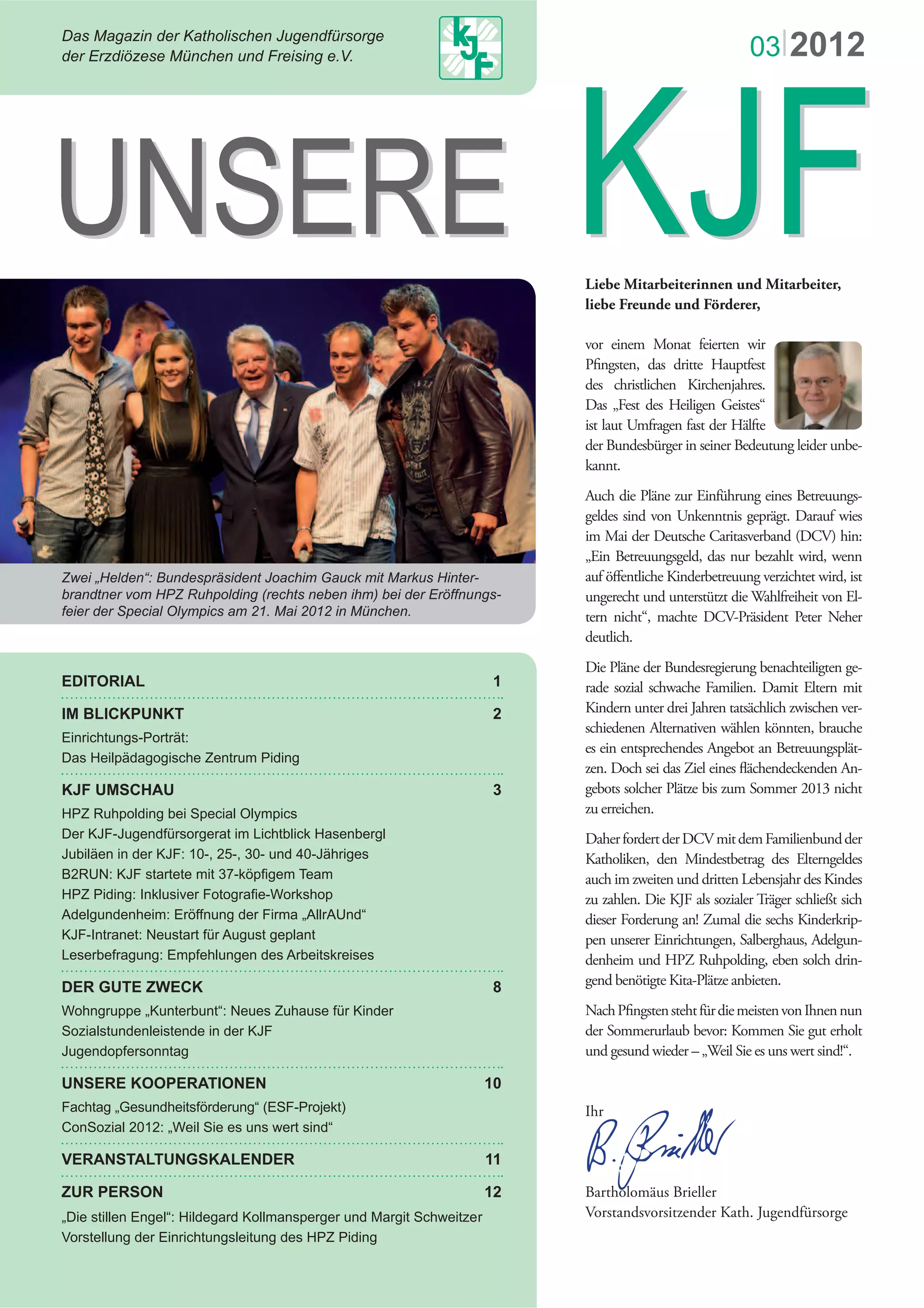 ∆ασ Μαγαζιν δερ Κατηολισχηεν ϑυγενδφρσοργε
δερ Ερζδιζεσε Μνχηεν υνδ Φρεισινγ ε.ς.
Ε∆ΙΤΟΡΙΑΛ 1
ΙΜ ΒΛΙΧΚΠΥΝΚΤ 2
Εινριχητυνγσ−Πορτρτ:
∆ασ Ηειλπδαγογισχηε Ζεντρυµ Πιδινγ
ΚϑΦ ΥΜΣΧΗΑΥ 3
ΗΠΖ Ρυηπολδινγ βει Σπεχιαλ Ολψµπιχσ
∆ερ ΚϑΦ−ϑυγενδφρσοργερατ ιµ Λιχητβλιχκ Ηασενβεργλ
ϑυβιλεν ιν δερ ΚϑΦ: 10−, 25−, 30− υνδ 40−ϑηριγεσ
D4TWP<"MLH"uvctvgvg"okv"59/m rÝigo"Vgco
JR¥"Rkfkpi<"Kpmnwukxgt"HqvqitcÝg/Yqtmujqr
Αδελγυνδενηειµ: Ερφφνυνγ δερ Φιρµα „ΑλλρΑΥνδ“
ΚϑΦ−Ιντρανετ: Νευσταρτ φρ Αυγυστ γεπλαντ
Λεσερβεφραγυνγ: Εµπφεηλυνγεν δεσ Αρβειτσκρεισεσ
∆ΕΡ ΓΥΤΕ ΖΩΕΧΚ 8
Yqjpitwrrg"ãMwpvgtdwpvÐ<"Pgwgu"¥wjcwug"h¯t"Mkpfgt
Σοζιαλστυνδενλειστενδε ιν δερ ΚϑΦ
ϑυγενδοπφερσοννταγ
ΥΝΣΕΡΕ ΚΟΟΠΕΡΑΤΙΟΝΕΝ 10
Φαχηταγ „Γεσυνδηειτσφρδερυνγ“ (ΕΣΦ−Προϕεκτ)
EqpUq|kcn"4234<"ãYgkn"Ukg"gu"wpu"ygtv"ukpfÐ
ςΕΡΑΝΣΤΑΛΤΥΝΓΣΚΑΛΕΝ∆ΕΡ 11
ΖΥΡ ΠΕΡΣΟΝ 12
ãFkg"uvknngp"GpignÐ<"Jknfgictf"Mqnnocpurgtigt"wpf"Octikv"Uejygkv|gt
ςορστελλυνγ δερ Εινριχητυνγσλειτυνγ δεσ ΗΠΖ Πιδινγ
Liebe Mitarbeiterinnen und Mitarbeiter,
liebe Freunde und Förderer,
vor einem Monat feierten wir
Pﬁngsten, das dritte Hauptfest
des christlichen Kirchenjahres.
Das „Fest des Heiligen Geistes“
ist laut Umfragen fast der Hälfte
der Bundesbürger in seiner Bedeutung leider unbe-
kannt.
Auch die Pläne zur Einführung eines Betreuungs-
geldes sind von Unkenntnis geprägt. Darauf wies
im Mai der Deutsche Caritasverband (DCV) hin:
„Ein Betreuungsgeld, das nur bezahlt wird, wenn
auf öﬀentliche Kinderbetreuung verzichtet wird, ist
ungerecht und unterstützt die Wahlfreiheit von El-
tern nicht“, machte DCV-Präsident Peter Neher
deutlich.
Die Pläne der Bundesregierung benachteiligten ge-
rade sozial schwache Familien. Damit Eltern mit
Kindern unter drei Jahren tatsächlich zwischen ver-
schiedenen Alternativen wählen könnten, brauche
es ein entsprechendes Angebot an Betreuungsplät-
zen. Doch sei das Ziel eines ﬂächendeckenden An-
gebots solcher Plätze bis zum Sommer 2013 nicht
zu erreichen.
DaherfordertderDCVmitdemFamilienbundder
Katholiken, den Mindestbetrag des Elterngeldes
auch im zweiten und dritten Lebensjahr des Kindes
zu zahlen. Die KJF als sozialer Träger schließt sich
dieser Forderung an! Zumal die sechs Kinderkrip-
pen unserer Einrichtungen, Salberghaus, Adelgun-
denheim und HPZ Ruhpolding, eben solch drin-
gend benötigte Kita-Plätze anbieten.
NachPﬁngstenstehtfürdiemeistenvonIhnennun
der Sommerurlaub bevor: Kommen Sie gut erholt
und gesund wieder – „Weil Sie es uns wert sind!“.
Ihr
Bartholomäus Brieller
Vorstandsvorsitzender Kath. Jugendfürsorge
ΥΝΣΕΡΕ ΚϑΦΥΝΣΕΡΕ ΚϑΦ
03|2012
Ζωει „Ηελδεν“: Βυνδεσπρσιδεντ ϑοαχηιµ Γαυχκ µιτ Μαρκυσ Ηιντερ−
βρανδτνερ ϖοµ ΗΠΖ Ρυηπολδινγ (ρεχητσ νεβεν ιηµ) βει δερ Ερφφνυνγσ−
φειερ δερ Σπεχιαλ Ολψµπιχσ αµ 21. Μαι 2012 ιν Μνχηεν.
 