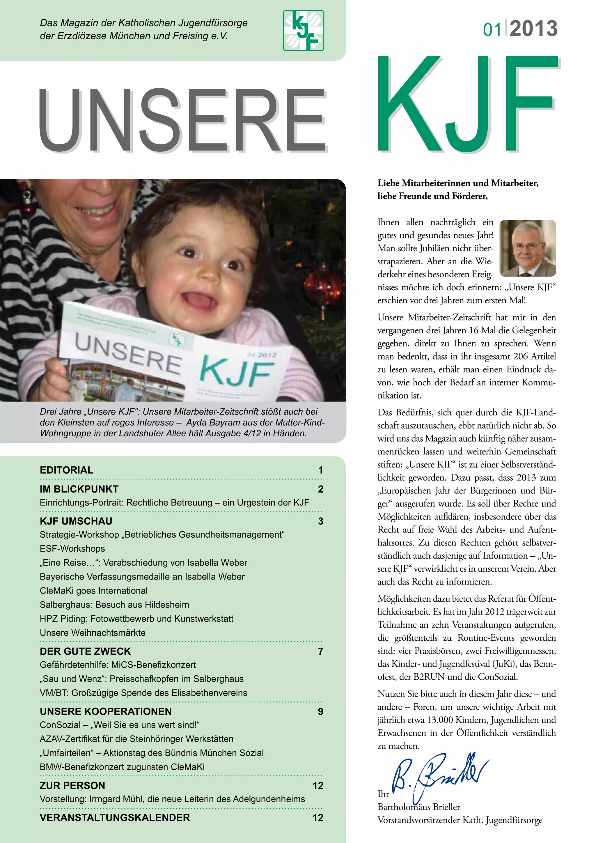 Das Magazin der Katholischen Jugendfürsorge
der Erzdiözese München und Freising e.V.
EDITORIAL 1
IM BLICKPUNKT 2
Einrichtungs-Portrait: Rechtliche Betreuung – ein Urgestein der KJF
KJF UMSCHAU 3
Strategie-Workshop „Betriebliches Gesundheitsmanagement“
ESF-Workshops
„Eine Reise…“: Verabschiedung von Isabella Weber
Bayerische Verfassungsmedaille an Isabella Weber
CleMaKi goes International
Salberghaus: Besuch aus Hildesheim
HPZ Piding: Fotowettbewerb und Kunstwerkstatt
Unsere Weihnachtsmärkte
DER GUTE ZWECK 7
UNSERE KOOPERATIONEN 9
ZUR PERSON 12
VERANSTALTUNGSKALENDER 12
Liebe Mitarbeiterinnen und Mitarbeiter,
liebe Freunde und Förderer,
Ihnen allen nachträglich ein
gutes und gesundes neues Jahr!
Man sollte Jubiläen nicht über-
strapazieren. Aber an die Wie-
derkehr eines besonderen Ereig-
nisses möchte ich doch erinnern: „Unsere KJF“
erschien vor drei Jahren zum ersten Mal!
Unsere Mitarbeiter-Zeitschrift hat mir in den
vergangenen drei Jahren 16 Mal die Gelegenheit
gegeben, direkt zu Ihnen zu sprechen. Wenn
man bedenkt, dass in ihr insgesamt 206 Artikel
zu lesen waren, erhält man einen Eindruck da-
von, wie hoch der Bedarf an interner Kommu-
nikation ist.
Das Bedürfnis, sich quer durch die KJF-Land-
schaft auszutauschen, ebbt natürlich nicht ab. So
wird uns das Magazin auch künftig näher zusam-
menrücken lassen und weiterhin Gemeinschaft
stiften; „Unsere KJF“ ist zu einer Selbstverständ-
lichkeit geworden. Dazu passt, dass 2013 zum
„Europäischen Jahr der Bürgerinnen und Bür-
ger“ ausgerufen wurde. Es soll über Rechte und
Möglichkeiten aufklären, insbesondere über das
Recht auf freie Wahl des Arbeits- und Aufent-
haltsortes. Zu diesen Rechten gehört selbstver-
ständlich auch dasjenige auf Information – „Un-
sere KJF“ verwirklicht es in unserem Verein. Aber
auch das Recht zu informieren.
Möglichkeiten dazu bietet das Referat für Öﬀent-
lichkeitsarbeit. Es hat im Jahr 2012 trägerweit zur
Teilnahme an zehn Veranstaltungen aufgerufen,
die größtenteils zu Routine-Events geworden
sind: vier Praxisbörsen, zwei Freiwilligenmessen,
das Kinder- und Jugendfestival (JuKi), das Benn-
ofest, der B2RUN und die ConSozial.
Nutzen Sie bitte auch in diesem Jahr diese – und
andere – Foren, um unsere wichtige Arbeit mit
jährlich etwa 13.000 Kindern, Jugendlichen und
Erwachsenen in der Öﬀentlichkeit verständlich
zu machen.
Ihr
Bartholomäus Brieller
Vorstandsvorsitzender Kath. Jugendfürsorge
UNSERE KJFUNSERE KJF
01|2013
Drei Jahre „Unsere KJF“: Unsere Mitarbeiter-Zeitschrift stößt auch bei
den Kleinsten auf reges Interesse – Ayda Bayram aus der Mutter-Kind-
Wohngruppe in der Landshuter Allee hält Ausgabe 4/12 in Händen.
 