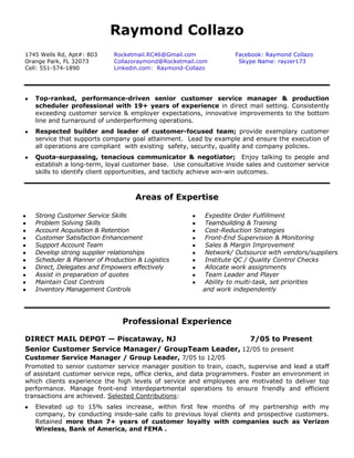 Raymond Collazo 
1745 Wells Rd, Apt#: 803 
Orange Park, FL 32073 
Cell: 551-574-1890 
Rocketmail.RC46@Gmail.com 
Collazoraymond@Rocketmail.com Linkedin.com: Raymond-Collazo 
Facebook: Raymond Collazo Skype Name: rayzer173 
 Top-ranked, performance-driven senior customer service manager & production scheduler professional with 19+ years of experience in direct mail setting. Consistently exceeding customer service & employer expectations, innovative improvements to the bottom line and turnaround of underperforming operations. 
 Respected builder and leader of customer-focused team; provide exemplary customer service that supports company goal attainment. Lead by example and ensure the execution of all operations are compliant with existing safety, security, quality and company policies. 
 Quota-surpassing, tenacious communicator & negotiator; Enjoy talking to people and establish a long-term, loyal customer base. Use consultative inside sales and customer service skills to identify client opportunities, and tacticly achieve win-win outcomes. 
Areas of Expertise 
 Strong Customer Service Skills 
 Problem Solving Skills 
 Account Acquisition & Retention 
 Customer Satisfaction Enhancement 
 Support Account Team 
 Develop strong supplier relationships 
 Scheduler & Planner of Production & Logistics 
 Direct, Delegates and Empowers effectively 
 Assist in preparation of quotes 
 Maintain Cost Controls 
 Inventory Management Controls 
 Expedite Order Fulfillment 
 Teambuilding & Training 
 Cost-Reduction Strategies 
 Front-End Supervision & Monitoring 
 Sales & Margin Improvement 
 Network/ Outsource with vendors/suppliers 
 Institute QC / Quality Control Checks 
 Allocate work assignments 
 Team Leader and Player 
 Ability to multi-task, set priorities 
and work independently 
Professional Experience 
DIRECT MAIL DEPOT — Piscataway, NJ 
7/05 to Present 
Senior Customer Service Manager/ GroupTeam Leader, 12/05 to present 
Customer Service Manager / Group Leader, 7/05 to 12/05 
Promoted to senior customer service manager position to train, coach, supervise and lead a staff of assistant customer service reps, office clerks, and data programmers. Foster an environment in which clients experience the high levels of service and employees are motivated to deliver top performance. Manage front-end interdepartmental operations to ensure friendly and efficient transactions are achieved. Selected Contributions: 
 Elevated up to 15% sales increase, within first few months of my partnership with my company, by conducting inside-sale calls to previous loyal clients and prospective customers. Retained more than 7+ years of customer loyalty with companies such as Verizon Wireless, Bank of America, and FEMA .  