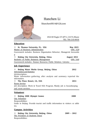 Hanchen Li
lihanchen0814@126.com
8924 W Flagler ST APT 2, 33174, Miami
TEL: 786-210-8838
Education
 St. Thomas University, FL，USA May 2015
Master of Business Administration GPA: 3.20
Coursework includes: Business Organization Behavior; Managerial Accountin
g
 Beijing City University, Beijing, China August 2012
Bachelor of Public Relations Management GPA: 3.60
Coursework includes: Human Resource; Public Relation; Calculus
Job Experience
 Beijing Water Works Group, Beijing, China 2012
Information and Statistics
Job description：
Water information gathering, after analysis and summary reported the
information.
 The Pines Resort, CA, USA 2011
Room Service
Job description: Work & Travel USA Program. Mainly job is housekeeping
and room services.
Volunteer
 Beijing 2008 Olympic Games 2008
City Volunteer
Responsibilities:
Guide in Beijing. Provide tourist and traffic information to visitors or athle
tes.
Campus Activities
 Beijing City University, Beijing, China 2009 – 2012
The President of Students Union
Responsibilities:
 