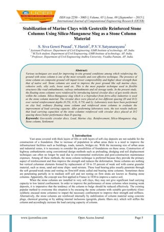 ISSN (e): 2250 – 3005 || Volume, 05 || Issue, 09 ||September – 2015 ||
International Journal of Computational Engineering Research (IJCER)
www.ijceronline.com Open Access Journal Page 5
Stabilization of Marine Clays with Geotextile Reinforced Stone
Columns Using Silica-Manganese Slag as a Stone Column
Material
S. Siva Gowri Prasad1
, Y.Harish2
, P.V.V.Satyanarayana3
1
Assistant Professor, Department of Civil Engineering, GMR Institute of technology, AP, India.
2
M.Tech student, Department of Civil Engineering, GMR Institute of technology, AP, India.
3
Professor, Department of Civil Engineering Andhra University, Visakha Patnam, AP, India.
I. Introduction
Vast areas covered with thick layers of fills or with layers of soft clay deposits are not suitable for the
construction of a foundation. Due to increase of population in urban areas there is a need to improve the
infrastructural facilities such as buildings, roads, tunnels, bridges etc. With the increasing size of urban areas
and industrial zones, it is necessary to consider the possibilities of foundations on these areas. Construction of
highway embankments using conventional design methods such as preloading, dredging and soil displacement
techniques can often no longer be used due to environmental restrictions and post-construction maintenance
expenses. Among all these methods, the stone column technique is preferred because they provide the primary
aspect of reinforcement and thus improve the strength and reduces the deformation. Stone columns are nothing
but vertical columnar elements formed by replacement of 10 to 35 percent of weak soil with coarse granular
material, such as stone, sand and stone chips- sand mixture. These load bearing piles usually penetrate through
the soft ground/weak strata and resting on firm/stiff strata called end bearing stone columns. Sometimes these
are penetrating partially in to medium stiff soil and not resting on firm strata are known as floating stone
columns. Apparently, the concept was first applied in France in 1830 to improve a native soil.
When the stone columns are installed in very soft clays, they may not give significant load carrying
capacity to low lateral confinement. In order to improve the performance of stone columns when treating weak
deposits, it is imperative that the tendency of the column to bulge should be reduced effectively. The existing
popular method to overcome this situation is by encasing the stone columns with suitable geo-synthetic (Geo-
synthetic encased stone columns) to impart the necessary confinement to improve their strength and stiffness.
Alternatively, the stone columns are reinforced internally by stabilization of column material using concrete
plugs, chemical grouting or by adding internal inclusions (geogrids, plastic fibers etc), which will stiffen the
column and accordingly increase the load carrying capacity of column.
Abstract:
Various techniques are used for improving in-situ ground conditions among which reinforcing the
ground with stone column is one of the most versatile and cost effective technique. The presence of
stone column on composite ground will impart lower compressibility and higher shear strength than
that of native soil. Stone columns are used to improve the poor ground like soft marine clays,
cohesive soils, silty soils, loose sand etc. This is the most popular technique used in flexible
structures like road embankments, railway embankments and oil storage tanks. In the present study,
the floating stone columns were reinforced by introducing lateral circular discs of geo-textile sheets
within the column. Silica-Manganese slag which is a byproduct from ferro-alloy industries is used
as the stone column material. The circular discs were placed at two different spacing (D and D/2)
over varied reinforcement depths (0.25L, 0.5L, 0.75L and L). Laboratory tests have been performed
on clay bed, ordinary floating stone column and reinforced stone columns to evaluate the
improvement of load carrying capacity. After performing laboratory tests, the test results indicate
that load carrying capacities of the stone columns reinforced with circular discs placed at D/2
spacing shows better performance than D spacing.
Keywords: Geo-textile circular discs, Load, Marine clay, Reinforcement, Silica-Manganese slag,
Stone column, Settlement
 